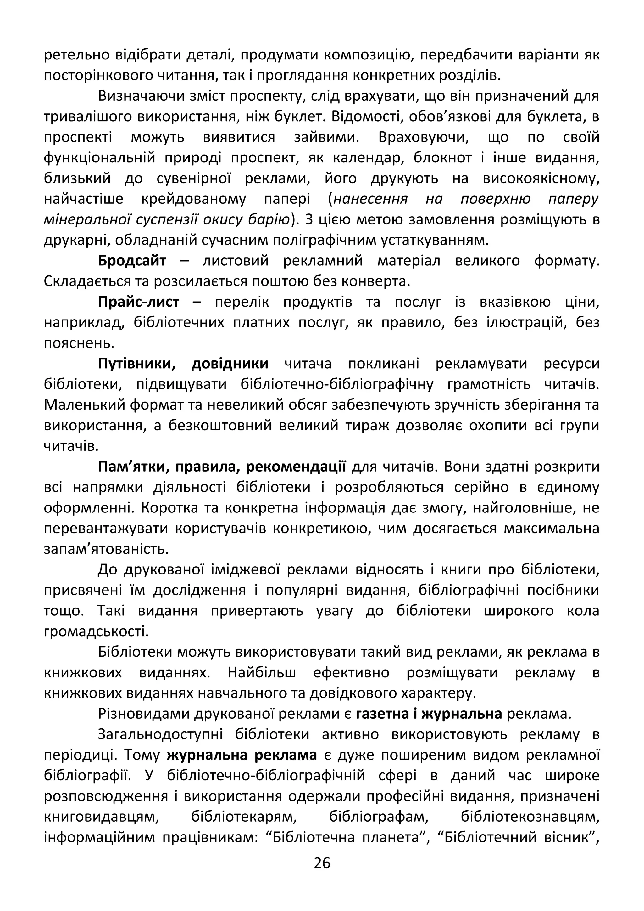 ретельно відібрати деталі, продумати композицію, передбачити варіанти як 
посторінкового читання, так і проглядання конкретних розділів. 
Визначаючи зміст проспекту, слід врахувати, що він призначений для 
тривалішого використання, ніж буклет. Відомості, обов’язкові для буклета, в 
проспекті можуть виявитися зайвими. Враховуючи, що по своїй 
функціональній природі проспект, як календар, блокнот і інше видання, 
близький до сувенірної реклами, його друкують на високоякісному, 
найчастіше крейдованому папері (нанесення на поверхню паперу 
мінеральної суспензії окису барію). З цією метою замовлення розміщують в 
друкарні, обладнаній сучасним поліграфічним устаткуванням. 
Бродсайт – листовий рекламний матеріал великого формату. 
Складається та розсилається поштою без конверта. 
Прайс-лист – перелік продуктів та послуг із вказівкою ціни, 
наприклад, бібліотечних платних послуг, як правило, без ілюстрацій, без 
пояснень. 
Путівники, довідники читача покликані рекламувати ресурси 
бібліотеки, підвищувати бібліотечно-бібліографічну грамотність читачів. 
Маленький формат та невеликий обсяг забезпечують зручність зберігання та 
використання, а безкоштовний великий тираж дозволяє охопити всі групи 
читачів. 
Пам’ятки, правила, рекомендації для читачів. Вони здатні розкрити 
всі напрямки діяльності бібліотеки і розробляються серійно в єдиному 
оформленні. Коротка та конкретна інформація дає змогу, найголовніше, не 
перевантажувати користувачів конкретикою, чим досягається максимальна 
запам’ятованість. 
До друкованої іміджевої реклами відносять і книги про бібліотеки, 
присвячені їм дослідження і популярні видання, бібліографічні посібники 
тощо. Такі видання привертають увагу до бібліотеки широкого кола 
громадськості. 
Бібліотеки можуть використовувати такий вид реклами, як реклама в 
книжкових виданнях. Найбільш ефективно розміщувати рекламу в 
книжкових виданнях навчального та довідкового характеру. 
Різновидами друкованої реклами є газетна і журнальна реклама. 
Загальнодоступні бібліотеки активно використовують рекламу в 
періодиці. Тому журнальна реклама є дуже поширеним видом рекламної 
бібліографії. У бібліотечно-бібліографічній сфері в даний час широке 
розповсюдження і використання одержали професійні видання, призначені 
книговидавцям, бібліотекарям, бібліографам, бібліотекознавцям, 
інформаційним працівникам: “Бібліотечна планета”, “Бібліотечний вісник”, 
26 
 