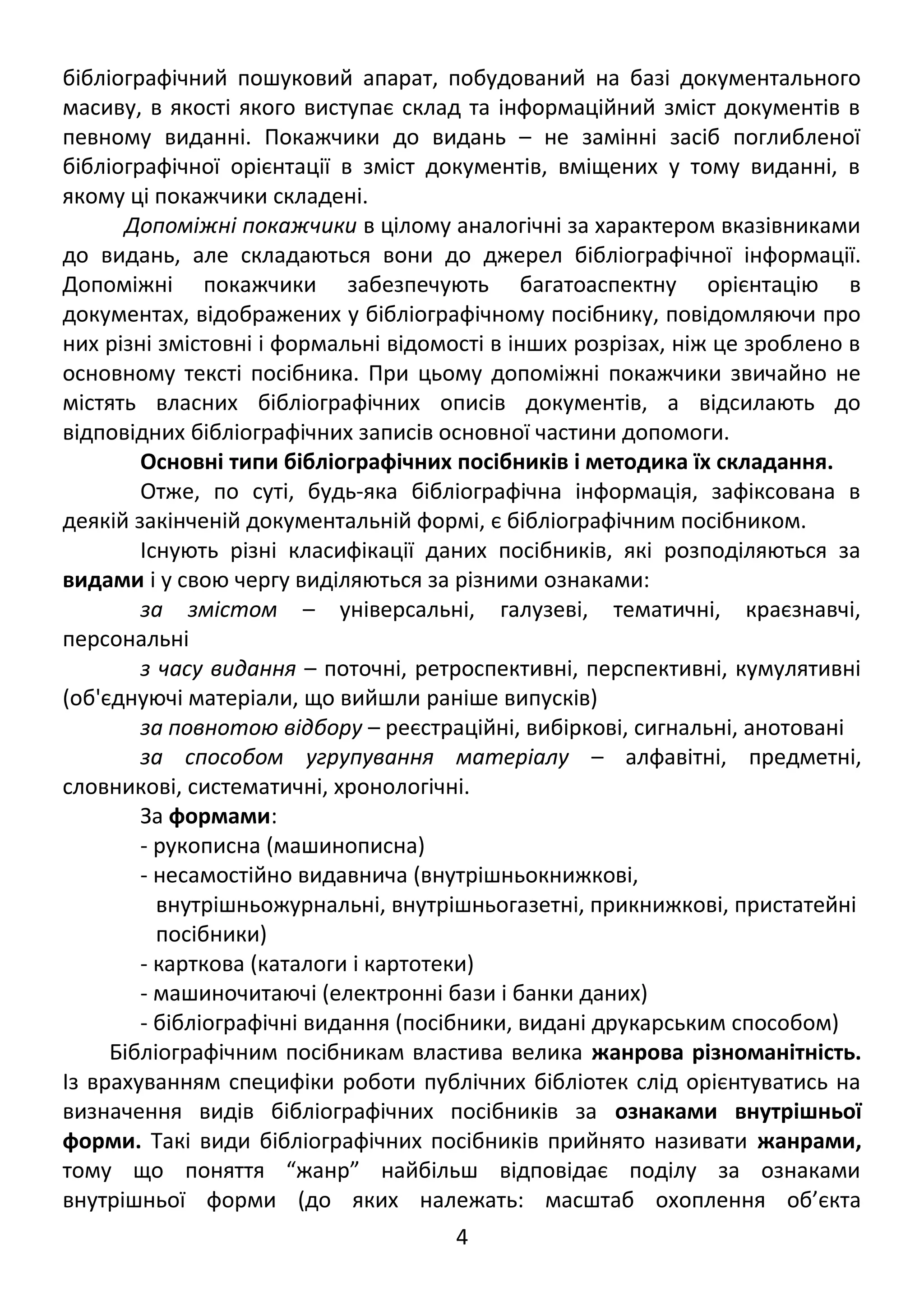 бібліографічний пошуковий апарат, побудований на базі документального 
масиву, в якості якого виступає склад та інформаційний зміст документів в 
певному виданні. Покажчики до видань – не замінні засіб поглибленої 
бібліографічної орієнтації в зміст документів, вміщених у тому виданні, в 
якому ці покажчики складені. 
Допоміжні покажчики в цілому аналогічні за характером вказівниками 
до видань, але складаються вони до джерел бібліографічної інформації. 
Допоміжні покажчики забезпечують багатоаспектну орієнтацію в 
документах, відображених у бібліографічному посібнику, повідомляючи про 
них різні змістовні і формальні відомості в інших розрізах, ніж це зроблено в 
основному тексті посібника. При цьому допоміжні покажчики звичайно не 
містять власних бібліографічних описів документів, а відсилають до 
відповідних бібліографічних записів основної частини допомоги. 
Основні типи бібліографічних посібників і методика їх складання. 
Отже, по суті, будь-яка бібліографічна інформація, зафіксована в 
деякій закінченій документальній формі, є бібліографічним посібником. 
Існують різні класифікації даних посібників, які розподіляються за 
видами і у свою чергу виділяються за різними ознаками: 
за змістом – універсальні, галузеві, тематичні, краєзнавчі, 
персональні 
з часу видання – поточні, ретроспективні, перспективні, кумулятивні 
(об'єднуючі матеріали, що вийшли раніше випусків) 
за повнотою відбору – реєстраційні, вибіркові, сигнальні, анотовані 
за способом угрупування матеріалу – алфавітні, предметні, 
словникові, систематичні, хронологічні. 
За формами: 
- рукописна (машинописна) 
- несамостійно видавнича (внутрішньокнижкові, 
внутрішньожурнальні, внутрішньогазетні, прикнижкові, пристатейні 
посібники) 
- карткова (каталоги і картотеки) 
- машиночитаючі (електронні бази і банки даних) 
- бібліографічні видання (посібники, видані друкарським способом) 
Бібліографічним посібникам властива велика жанрова різноманітність. 
Із врахуванням специфіки роботи публічних бібліотек слід орієнтуватись на 
визначення видів бібліографічних посібників за ознаками внутрішньої 
форми. Такі види бібліографічних посібників прийнято називати жанрами, 
тому що поняття “жанр” найбільш відповідає поділу за ознаками 
внутрішньої форми (до яких належать: масштаб охоплення об’єкта 
4 
 