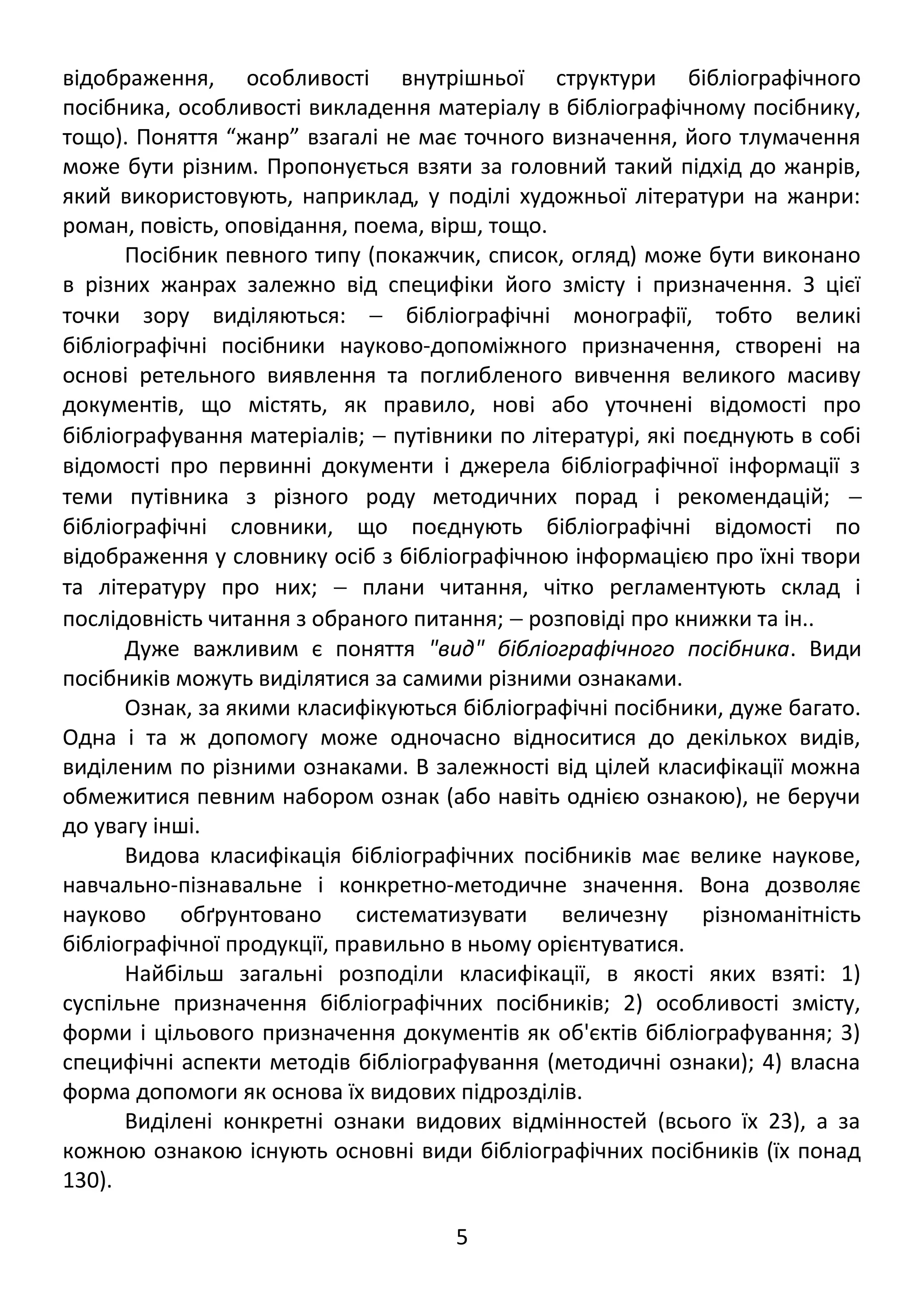 відображення, особливості внутрішньої структури бібліографічного 
посібника, особливості викладення матеріалу в бібліографічному посібнику, 
тощо). Поняття “жанр” взагалі не має точного визначення, його тлумачення 
може бути різним. Пропонується взяти за головний такий підхід до жанрів, 
який використовують, наприклад, у поділі художньої літератури на жанри: 
роман, повість, оповідання, поема, вірш, тощо. 
Посібник певного типу (покажчик, список, огляд) може бути виконано 
в різних жанрах залежно від специфіки його змісту і призначення. З цієї 
точки зору виділяються: - бібліографічні монографії, тобто великі 
бібліографічні посібники науково-допоміжного призначення, створені на 
основі ретельного виявлення та поглибленого вивчення великого масиву 
документів, що містять, як правило, нові або уточнені відомості про 
бібліографування матеріалів; - путівники по літературі, які поєднують в собі 
відомості про первинні документи і джерела бібліографічної інформації з 
теми путівника з різного роду методичних порад і рекомендацій; -  
бібліографічні словники, що поєднують бібліографічні відомості по 
відображення у словнику осіб з бібліографічною інформацією про їхні твори 
та літературу про них; - плани читання, чітко регламентують склад і 
послідовність читання з обраного питання; - розповіді про книжки та ін.. 
Дуже важливим є поняття "вид" бібліографічного посібника. Види 
посібників можуть виділятися за самими різними ознаками. 
Ознак, за якими класифікуються бібліографічні посібники, дуже багато. 
Одна і та ж допомогу може одночасно відноситися до декількох видів, 
виділеним по різними ознаками. В залежності від цілей класифікації можна 
обмежитися певним набором ознак (або навіть однією ознакою), не беручи 
до увагу інші. 
Видова класифікація бібліографічних посібників має велике наукове, 
навчально-пізнавальне і конкретно-методичне значення. Вона дозволяє 
науково обґрунтовано систематизувати величезну різноманітність 
бібліографічної продукції, правильно в ньому орієнтуватися. 
Найбільш загальні розподіли класифікації, в якості яких взяті: 1) 
суспільне призначення бібліографічних посібників; 2) особливості змісту, 
форми і цільового призначення документів як об'єктів бібліографування; 3) 
специфічні аспекти методів бібліографування (методичні ознаки); 4) власна 
форма допомоги як основа їх видових підрозділів. 
Виділені конкретні ознаки видових відмінностей (всього їх 23), а за 
кожною ознакою існують основні види бібліографічних посібників (їх понад 
130). 
5 
 