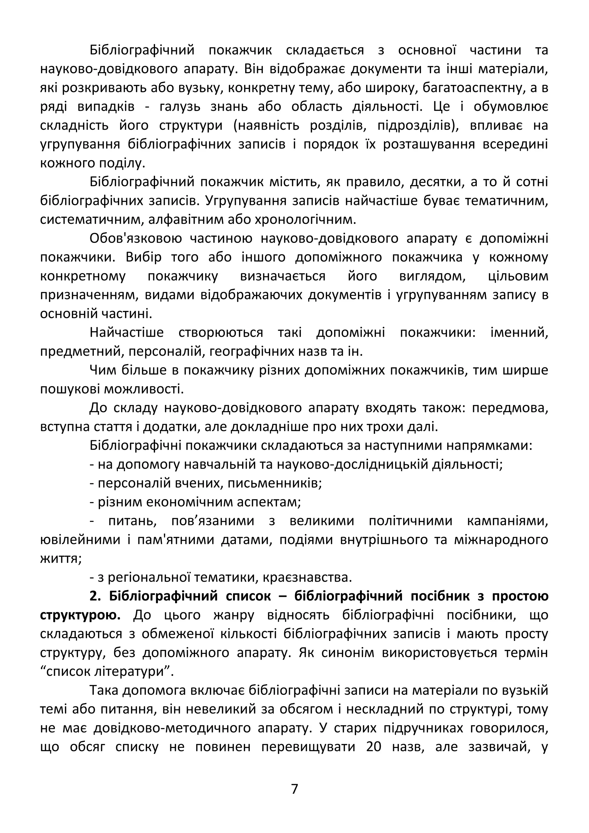 Бібліографічний покажчик складається з основної частини та 
науково-довідкового апарату. Він відображає документи та інші матеріали, 
які розкривають або вузьку, конкретну тему, або широку, багатоаспектну, а в 
ряді випадків - галузь знань або область діяльності. Це і обумовлює 
складність його структури (наявність розділів, підрозділів), впливає на 
угрупування бібліографічних записів і порядок їх розташування всередині 
кожного поділу. 
Бібліографічний покажчик містить, як правило, десятки, а то й сотні 
бібліографічних записів. Угрупування записів найчастіше буває тематичним, 
систематичним, алфавітним або хронологічним. 
Обов'язковою частиною науково-довідкового апарату є допоміжні 
покажчики. Вибір того або іншого допоміжного покажчика у кожному 
конкретному покажчику визначається його виглядом, цільовим 
призначенням, видами відображаючих документів і угрупуванням запису в 
основній частині. 
Найчастіше створюються такі допоміжні покажчики: іменний, 
предметний, персоналій, географічних назв та ін. 
Чим більше в покажчику різних допоміжних покажчиків, тим ширше 
пошукові можливості. 
До складу науково-довідкового апарату входять також: передмова, 
вступна стаття і додатки, але докладніше про них трохи далі. 
Бібліографічні покажчики складаються за наступними напрямками: 
- на допомогу навчальній та науково-дослідницькій діяльності; 
- персоналій вчених, письменників; 
- різним економічним аспектам; 
- питань, пов’язаними з великими політичними кампаніями, 
ювілейними і пам'ятними датами, подіями внутрішнього та міжнародного 
життя; 
- з регіональної тематики, краєзнавства. 
2. Бібліографічний список – бібліографічний посібник з простою 
структурою. До цього жанру відносять бібліографічні посібники, що 
складаються з обмеженої кількості бібліографічних записів і мають просту 
структуру, без допоміжного апарату. Як синонім використовується термін 
“список літератури”. 
Така допомога включає бібліографічні записи на матеріали по вузькій 
темі або питання, він невеликий за обсягом і нескладний по структурі, тому 
не має довідково-методичного апарату. У старих підручниках говорилося, 
що обсяг списку не повинен перевищувати 20 назв, але зазвичай, у 
7 
 
