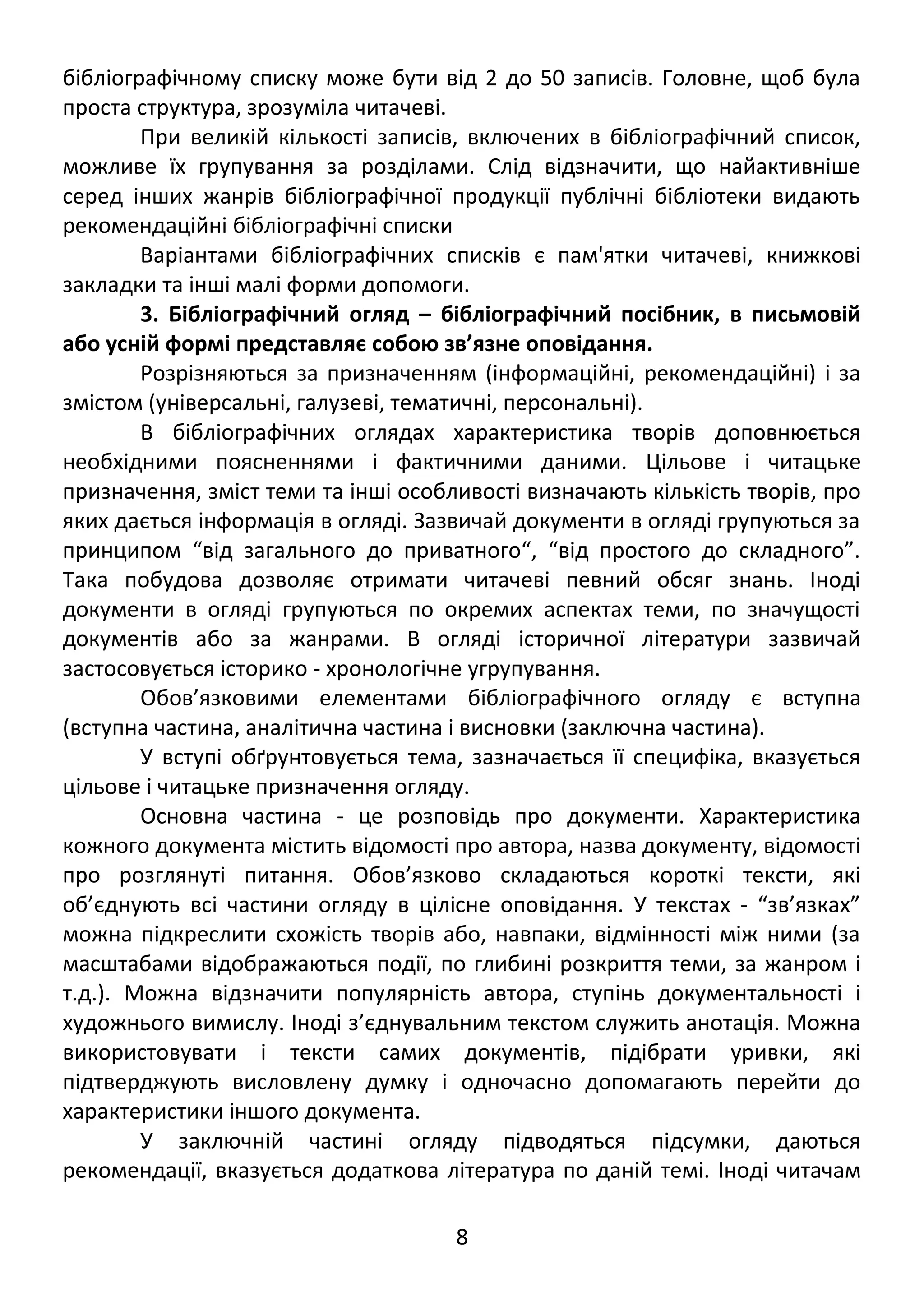 бібліографічному списку може бути від 2 до 50 записів. Головне, щоб була 
проста структура, зрозуміла читачеві. 
При великій кількості записів, включених в бібліографічний список, 
можливе їх групування за розділами. Слід відзначити, що найактивніше 
серед інших жанрів бібліографічної продукції публічні бібліотеки видають 
рекомендаційні бібліографічні списки 
Варіантами бібліографічних списків є пам'ятки читачеві, книжкові 
закладки та інші малі форми допомоги. 
3. Бібліографічний огляд – бібліографічний посібник, в письмовій 
або усній формі представляє собою зв’язне оповідання. 
Розрізняються за призначенням (інформаційні, рекомендаційні) і за 
змістом (універсальні, галузеві, тематичні, персональні). 
В бібліографічних оглядах характеристика творів доповнюється 
необхідними поясненнями і фактичними даними. Цільове і читацьке 
призначення, зміст теми та інші особливості визначають кількість творів, про 
яких дається інформація в огляді. Зазвичай документи в огляді групуються за 
принципом “від загального до приватного“, “від простого до складного”. 
Така побудова дозволяє отримати читачеві певний обсяг знань. Іноді 
документи в огляді групуються по окремих аспектах теми, по значущості 
документів або за жанрами. В огляді історичної літератури зазвичай 
застосовується історико - хронологічне угрупування. 
Обов’язковими елементами бібліографічного огляду є вступна 
(вступна частина, аналітична частина і висновки (заключна частина). 
У вступі обґрунтовується тема, зазначається її специфіка, вказується 
цільове і читацьке призначення огляду. 
Основна частина - це розповідь про документи. Характеристика 
кожного документа містить відомості про автора, назва документу, відомості 
про розглянуті питання. Обов’язково складаються короткі тексти, які 
об’єднують всі частини огляду в цілісне оповідання. У текстах - “зв’язках” 
можна підкреслити схожість творів або, навпаки, відмінності між ними (за 
масштабами відображаються події, по глибині розкриття теми, за жанром і 
т.д.). Можна відзначити популярність автора, ступінь документальності і 
художнього вимислу. Іноді з’єднувальним текстом служить анотація. Можна 
використовувати і тексти самих документів, підібрати уривки, які 
підтверджують висловлену думку і одночасно допомагають перейти до 
характеристики іншого документа. 
У заключній частині огляду підводяться підсумки, даються 
рекомендації, вказується додаткова література по даній темі. Іноді читачам 
8 
 