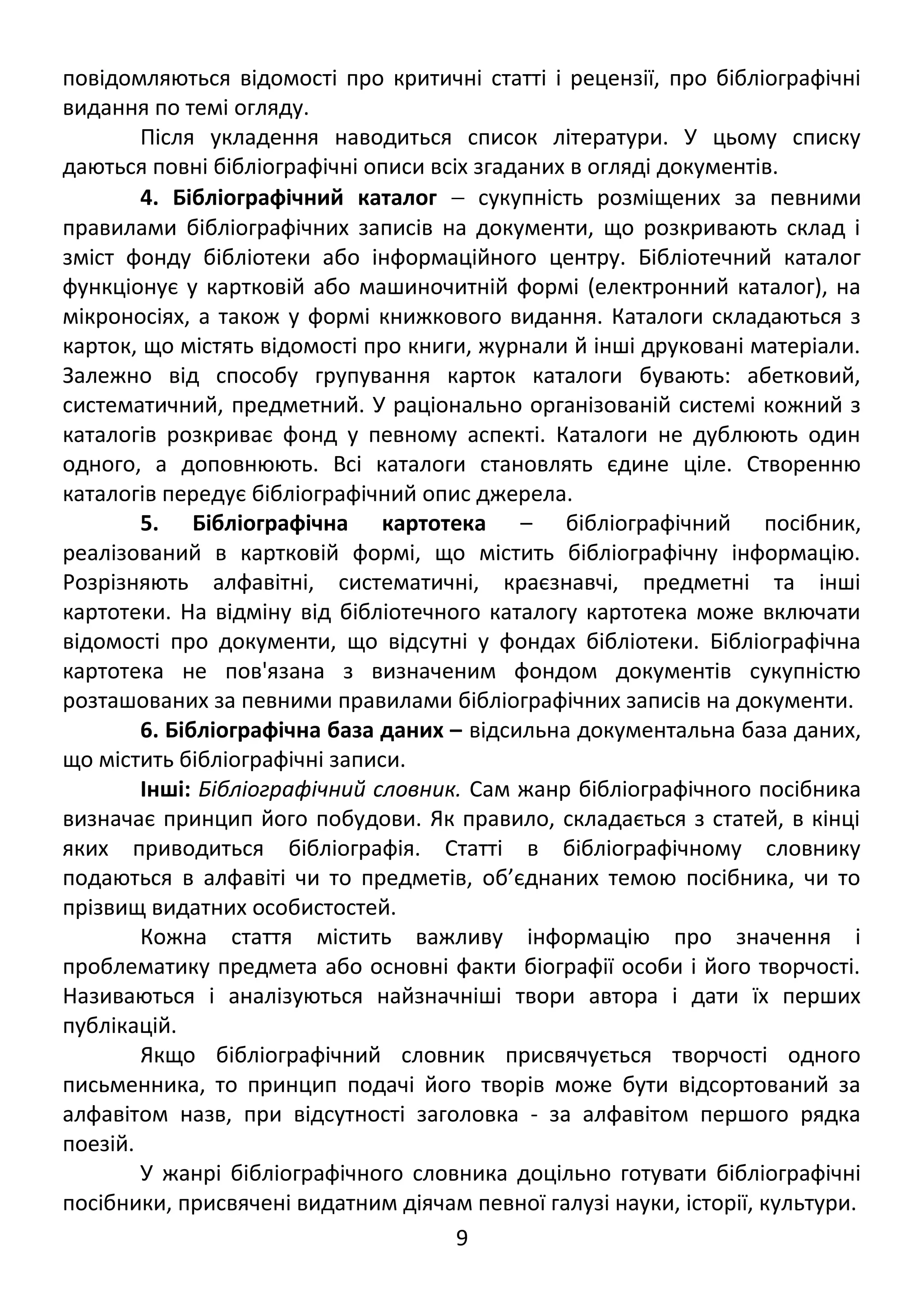 повідомляються відомості про критичні статті і рецензії, про бібліографічні 
видання по темі огляду. 
Після укладення наводиться список літератури. У цьому списку 
даються повні бібліографічні описи всіх згаданих в огляді документів. 
4. Бібліографічний каталог - сукупність розміщених за певними 
правилами бібліографічних записів на документи, що розкривають склад і 
зміст фонду бібліотеки або інформаційного центру. Бібліотечний каталог 
функціонує у картковій або машиночитній формі (електронний каталог), на 
мікроносіях, а також у формі книжкового видання. Каталоги складаються з 
карток, що містять відомості про книги, журнали й інші друковані матеріали. 
Залежно від способу групування карток каталоги бувають: абетковий, 
систематичний, предметний. У раціонально організованій системі кожний з 
каталогів розкриває фонд у певному аспекті. Каталоги не дублюють один 
одного, а доповнюють. Всі каталоги становлять єдине ціле. Створенню 
каталогів передує бібліографічний опис джерела. 
5. Бібліографічна картотека – бібліографічний посібник, 
реалізований в картковій формі, що містить бібліографічну інформацію. 
Розрізняють алфавітні, систематичні, краєзнавчі, предметні та інші 
картотеки. На відміну від бібліотечного каталогу картотека може включати 
відомості про документи, що відсутні у фондах бібліотеки. Бібліографічна 
картотека не пов'язана з визначеним фондом документів сукупністю 
розташованих за певними правилами бібліографічних записів на документи. 
6. Бібліографічна база даних – відсильна документальна база даних, 
що містить бібліографічні записи. 
Інші: Бібліографічний словник. Сам жанр бібліографічного посібника 
визначає принцип його побудови. Як правило, складається з статей, в кінці 
яких приводиться бібліографія. Статті в бібліографічному словнику 
подаються в алфавіті чи то предметів, об’єднаних темою посібника, чи то 
прізвищ видатних особистостей. 
Кожна стаття містить важливу інформацію про значення і 
проблематику предмета або основні факти біографії особи і його творчості. 
Називаються і аналізуються найзначніші твори автора і дати їх перших 
публікацій. 
Якщо бібліографічний словник присвячується творчості одного 
письменника, то принцип подачі його творів може бути відсортований за 
алфавітом назв, при відсутності заголовка - за алфавітом першого рядка 
поезій. 
У жанрі бібліографічного словника доцільно готувати бібліографічні 
посібники, присвячені видатним діячам певної галузі науки, історії, культури. 
9 
 