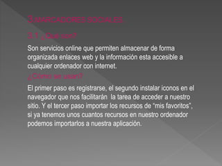 3.MARCADORES SOCIALES. 
3.1 ¿Qué son? 
Son servicios online que permiten almacenar de forma 
organizada enlaces web y la información esta accesible a 
cualquier ordenador con internet. 
¿Cómo se usan? 
El primer paso es registrarse, el segundo instalar iconos en el 
navegador que nos facilitarán la tarea de acceder a nuestro 
sitio. Y el tercer paso importar los recursos de “mis favoritos”, 
si ya tenemos unos cuantos recursos en nuestro ordenador 
podemos importarlos a nuestra aplicación. 
 