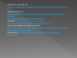 Definicion de web 2.0: 
http://es.wikipedia.org/wiki/Web_2.0#Definici.C3.B3n_de_Web_2. 
0 
Aplicaciones 2.0: 
http://es.slideshare.net/juanjo_bocaj12/aplicaciones-web-20- 
1340821 
http://es.wikipedia.org/wiki/Facebook 
Minube: http://www.minube.com/movil 
http://rtredesociales.wikispaces.com/Minube 
Usar marcadores sociales en grupo: 
http://www.uoc.edu/divulgacio/comein/es/numero11/articles/Ar 
ticle-Merce-Vazquez.html 
Facebook: http://es.slideshare.net/HugoPint/utilidad-de-facebook 
