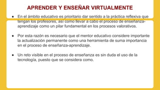 APRENDER Y ENSEÑAR VIRTUALMENTE 
● En el ámbito educativo es prioritario dar sentido a la práctica reflexiva que 
tengan los profesores, así como llevar a cabo el proceso de enseñanza-aprendizaje 
como un pilar fundamental en los procesos valorativos. 
● Por esta razón es necesario que el mentor educativo considere importante 
la actualización permanente como una herramienta de suma importancia 
en el proceso de enseñanza-aprendizaje. 
● Un reto visible en el proceso de enseñanza es sin duda el uso de la 
tecnología, puesto que se considera como. 
 