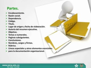 Partes. 
 Encabezamiento. 
 Razón social. 
 Dependencia. 
 Código. 
 Titulo. 
 Lugar de origen y fecha de elaboración. 
 Autoría del resumen ejecutivo. 
 Objetivo. 
 Temas o numerales. 
 Paginas subsiguientes. 
 Conclusiones. 
 Nombres, cargos y firmas. 
 Rúbrica. 
 Líneas especiales y otros elementos esenciales. 
 para la documentación organizacional. 
 