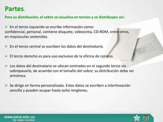 Partes. 
Para su distribución, el sobre se visualiza en tercios y se distribuyen así: 
 En el tercio izquierdo se escribe información como: 
confidencial, personal, contiene disquete, videocinta, CD-ROM, entre otros, 
en mayúsculas sostenidas. 
 En el tercio central se escriben los datos del destinatario. 
 El tercio derecho es para uso exclusivo de la oficina de correos. 
 Los datos del destinatario se ubican centrados en el segundo tercio sin 
sobrepasarlo, de acuerdo con el tamaño del sobre; su distribución debe ser 
armónica. 
 Se dirige en forma personalizada. Estos datos se escriben a interlineación 
sencilla y pueden ocupar hasta ocho renglones. 
 