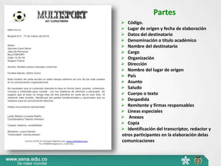 Partes 
 Código. 
 Lugar de origen y fecha de elaboración 
 Datos del destinatario 
 Denominación o título académico 
 Nombre del destinatario 
 Cargo 
 Organización 
 Dirección 
 Nombre del lugar de origen 
 País 
 Asunto 
 Saludo 
 Cuerpo o texto 
 Despedida 
 Remitente y firmas responsables 
 Líneas especiales 
 Anexos 
 Copia 
 Identificación del transcriptor, redactor y 
otros participantes en la elaboración delas 
comunicaciones 
 