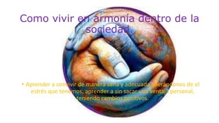 Como vivir en armonía dentro de la
sociedad.
• Aprender a convivir de manera sana y adecuada liberándonos de el
estrés que tenemos, aprender a sin sacar una ventaja personal,
teniendo cambios positivos.