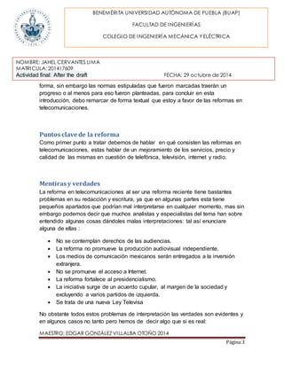 BENEMÉRITA UNIVERSIDAD AUTÓNOMA DE PUEBLA (BUAP) 
NOMBRE: JAHEL CERVANTES LIMA 
MATRICULA: 201417609 
Actividad final: After the draft FECHA: 29 octubre de 2014 
MAESTRO: EDGAR GONZÁLEZ VILLALBA OTOÑO 2014 
Página 3 
FACULTAD DE INGENIERÍAS 
COLEGIO DE INGENIERÍA MECÁNICA Y ELÉCTRICA 
forma, sin embargo las normas estipuladas que fueron marcadas traerán un 
progreso o al menos para eso fueron planteadas, para concluir en esta 
introducción, debo remarcar de forma textual que estoy a favor de las reformas en 
telecomunicaciones. 
Puntos clave de la reforma 
Como primer punto a tratar debemos de hablar en qué consisten las reformas en 
telecomunicaciones, estas hablar de un mejoramiento de los servicios, precio y 
calidad de las mismas en cuestión de telefónica, televisión, internet y radio. 
Mentiras y verdades 
La reforma en telecomunicaciones al ser una reforma reciente tiene bastantes 
problemas en su redacción y escritura, ya que en algunas partes esta tiene 
pequeños apartados que podrían mal interpretarse en cualquier momento, mas sin 
embargo podemos decir que muchos analistas y especialistas del tema han sobre 
entendido algunas cosas dándoles malas interpretaciones: tal así enunciare 
alguna de ellas : 
 No se contemplan derechos de las audiencias. 
 La reforma no promueve la producción audiovisual independiente. 
 Los medios de comunicación mexicanos serán entregados a la inversión 
extranjera. 
 No se promueve el acceso a Internet. 
 La reforma fortalece al presidencialismo. 
 La iniciativa surge de un acuerdo cupular, al margen de la sociedad y 
excluyendo a varios partidos de izquierda. 
 Se trata de una nueva Ley Televisa 
No obstante todos estos problemas de interpretación las verdades son evidentes y 
en algunos casos no tanto pero hemos de decir algo que si es real: 
 