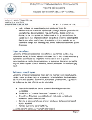 BENEMÉRITA UNIVERSIDAD AUTÓNOMA DE PUEBLA (BUAP) 
NOMBRE: JAHEL CERVANTES LIMA 
MATRICULA: 201417609 
Actividad final: After the draft FECHA: 29 octubre de 2014 
MAESTRO: EDGAR GONZÁLEZ VILLALBA OTOÑO 2014 
Página 4 
FACULTAD DE INGENIERÍAS 
COLEGIO DE INGENIERÍA MECÁNICA Y ELÉCTRICA 
 La ley obliga a los concesionarios que prestan servicios de 
telecomunicación a llevar un registro que contenga: nombre y domicilio del 
suscriptor; tipo de comunicación (voz, conferencia, datos); número de 
destino; fecha, hora y duración de la comunicación, y características del 
equipo usado. Las empresas estarán obligadas a conservar esos registros 
durante dos años: en el primero, la autoridad podrá consultarlos en un 
sistema en tiempo real; en el segundo, tendrá pedir al concesionario que le 
dé acceso 
Leyes y cambios 
La reforma en telecomunicaciones tiene ahora en sus normas cambios muy 
importantes a la ley actual en telecomunicaciones dando pie a nuevos estatutos y 
reglamentos además de una importante renovación de todo lo que son 
comunicaciones y medios de comunicación, ya que regula de manera puntual la 
mayoría de los órganos como la televisión, la radio, el internet y la telefonía fija y 
móvil, 
Reformas beneficiosas 
La reforma en telecomunicaciones traerá con ella muchos beneficios al usuario, 
con los cuales se planea mejorar la economía de la ciudadanía, haciendo todos 
los servicios más estables, económicos, funcionales y competitivos. Algunas de 
las ventas que tae esta reforma son las siguientes: 
 Extender los beneficios de una economía formada por mercados 
competidos 
 Fortalecer a la Comisión Federal de Competencia (CFC). 
 Creación de Tribunales especializados en materia de competencia 
económica y telecomunicaciones. 
 Derecho al acceso a la banda ancha y efectividad de las decisiones del 
órgano regulador 
 Reforzar autonomía de la COFETEL 
 