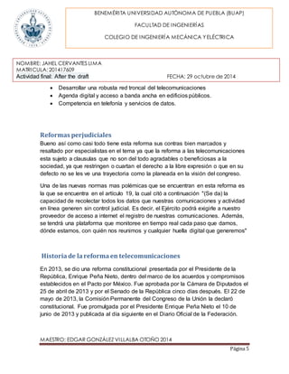 BENEMÉRITA UNIVERSIDAD AUTÓNOMA DE PUEBLA (BUAP) 
NOMBRE: JAHEL CERVANTES LIMA 
MATRICULA: 201417609 
Actividad final: After the draft FECHA: 29 octubre de 2014 
MAESTRO: EDGAR GONZÁLEZ VILLALBA OTOÑO 2014 
Página 5 
FACULTAD DE INGENIERÍAS 
COLEGIO DE INGENIERÍA MECÁNICA Y ELÉCTRICA 
 Desarrollar una robusta red troncal del telecomunicaciones 
 Agenda digital y acceso a banda ancha en edificios públicos. 
 Competencia en telefonía y servicios de datos. 
Reformas perjudiciales 
Bueno así como casi todo tiene esta reforma sus contras bien marcados y 
resaltado por especialistas en el tema ya que la reforma a las telecomunicaciones 
esta sujeto a clausulas que no son del todo agradables o beneficiosas a la 
sociedad, ya que restringen o cuartan el derecho a la libre expresión o que en su 
defecto no se les ve una trayectoria como la planeada en la visión del congreso. 
Una de las nuevas normas mas polémicas que se encuentran en esta reforma es 
la que se encuentra en el artículo 19, la cual citó a continuación "(Se da) la 
capacidad de recolectar todos los datos que nuestras comunicaciones y actividad 
en línea generen sin control judicial. Es decir, el Ejército podrá exigirle a nuestro 
proveedor de acceso a internet el registro de nuestras comunicaciones. Además, 
se tendrá una plataforma que monitoree en tiempo real cada paso que damos, 
dónde estamos, con quién nos reunimos y cualquier huella digital que generemos" 
Historia de la reforma en telecomunicaciones 
En 2013, se dio una reforma constitucional presentada por el Presidente de la 
República, Enrique Peña Nieto, dentro del marco de los acuerdos y compromisos 
establecidos en el Pacto por México. Fue aprobada por la Cámara de Diputados el 
25 de abril de 2013 y por el Senado de la República cinco días después. El 22 de 
mayo de 2013, la Comisión Permanente del Congreso de la Unión la declaró 
constitucional. Fue promulgada por el Presidente Enrique Peña Nieto el 10 de 
junio de 2013 y publicada al día siguiente en el Diario Oficial de la Federación. 
 