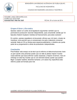 BENEMÉRITA UNIVERSIDAD AUTÓNOMA DE PUEBLA (BUAP) 
NOMBRE: JAHEL CERVANTES LIMA 
MATRICULA: 201417609 
Actividad final: After the draft FECHA: 29 octubre de 2014 
MAESTRO: EDGAR GONZÁLEZ VILLALBA OTOÑO 2014 
Página 6 
FACULTAD DE INGENIERÍAS 
COLEGIO DE INGENIERÍA MECÁNICA Y ELÉCTRICA 
Grupos A favor y En contra 
Quienes votaron en contra de la legislación argumentan también que no 
promoverá la producción nacional independiente, pues únicamente señala que "el 
Ejecutivo federal impulsará medidas de financiamiento para estos sectores". 
En cambio, quienes respaldaron el documento afirman que sí lo hará, a través de 
incentivos como permitir que un concesionario de radio o televisión comercial 
aumente hasta en 5% su tiempo para espacios publicitarios, si destina una quinta 
parte de su programación a obras de productores independientes. 
Conclusión 
Para finalizar este ensayo es de decir que la reforma en telecomunicaciones tiene 
un gran aporte a las personas puesto que con ella se planea mejorar muchas 
cosas además que busca eliminar cuotas excesivas y mejorar el servicio, mas sin 
embargo en esta hay muchas que no son del todo buenas puesto que pueden 
llegar a coaptar nuestros derechos humanos y en casos muy específicos esta 
reforma puede ser tomada para mal. 
 