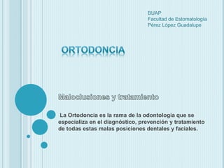 BUAP 
Facultad de Estomatología 
Pérez López Guadalupe 
La Ortodoncia es la rama de la odontología que se 
especializa en el diagnóstico, prevención y tratamiento 
de todas estas malas posiciones dentales y faciales. 
 