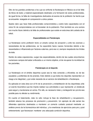Otro de los grandes problemas a los que se enfrenta la fisioterapia en México es el de falta 
de libros de texto y material especializado destinado a la formación de estos profesionales, 
de igual forma, la falta de investigadores dedicados al avance de la profesión ha hecho que 
se encuentre rezagada en comparación a otros países. 
Queda claro que hace falta profesionales comprometidos y sobre todo capacitados con el 
único fin de comprometerse con el bienestar de la población. Pero también es una carrera 
con mucho futuro debido a la falta de profesionales que existe en esta área del cuidado de la 
salud. 
Especialidades en Fisioterapia 
La fisioterapia como profesión tiene un amplio campo de actuación y ante los avances y 
necesidades de las poblaciones, se ha expandido hacia nuevos horizontes debido a las 
necesidades e influenciado por factores externos, pero eso sí, siempre respetando los límites 
de ésta. 
Dentro de estas expansiones, surgen las especialidades, dentro de las cuales encontramos 
numerosos campos del saber enfocados a un mismo objetivo, el de recuperar la movilidad de 
los pacientes. 
Fisioterapia en el deporte 
La fisioterapia en el ámbito deportiva quizá sea la más conocida y difundida; es de las 
populares y preferidas de los jóvenes. Esto debido a que todos los deportes representan un 
riesgo a la integridad, y por ende necesita de un servicio de rehabilitación o fisioterapia. 
Es aplicada en esta área con el fin de la prevención y rehabilitación de los deportistas ante 
un evento traumático que les impida realizar sus actividades o que represente un obstáculo 
para seguir y mantenerse en activo. Por ello, es necesario tratar y reintegrarlo tan pronto sea 
posible para no afectar su rendimiento. 
En cuanto al tratamiento, éste no sólo incluye la fase de rehabilitación y recuperación, 
también abarca los procesos de promoción y prevención. Un ejemplo de ello serían los 
diferentes ejercicios destinados a mantener un correcto cuidado postural mediante un 
análisis previo de la biomecánica del individuo, y la enseñanza de ejercicios para pre y post 
entrenamiento que favorezcan mantener una adecuada condición deportiva. 
 