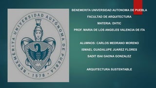 BENEMERITA UNIVERSIDAD AUTONOMA DE PUEBLA 
FACULTAD DE ARQUITECTURA 
MATERIA: DHTIC 
PROF. MARIA DE LOS ANGELES VALENCIA DE ITA 
ALUMNOS: CARLOS MEDRANO MORENO 
ISMAEL GUADALUPE JUAREZ FLORES 
SADIT ISAI GAONA GONZALEZ 
ARQUITECTURA SUSTENTABLE 
 