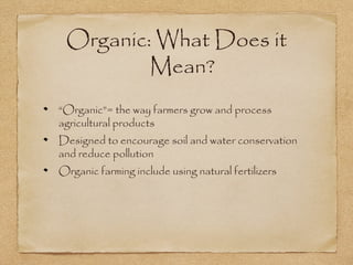 Organic: What Does it 
Mean? 
“Organic”= the way farmers grow and process 
agricultural products 
Designed to encourage soil and water conservation 
and reduce pollution 
Organic farming include using natural fertilizers 
 