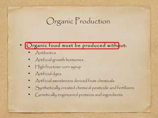 Organic Production 
Organic food must be produced without: 
Antibiotics 
Artificial growth hormones 
High fructose corn syrup 
Artificial dyes 
Artificial sweeteners derived from chemicals 
Synthetically created chemical pesticide and fertilizers 
Genetically engineered proteins and ingredients 
 