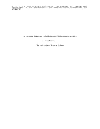 Running head: A LITERATURE REVIEW OF LETHAL INJECTIONS, CHALLENGES AND 
ANSWERS 1 
A Literature Review Of Lethal Injections, Challenges and Answers 
Jesus Chavez 
The University of Texas at El Paso 
 