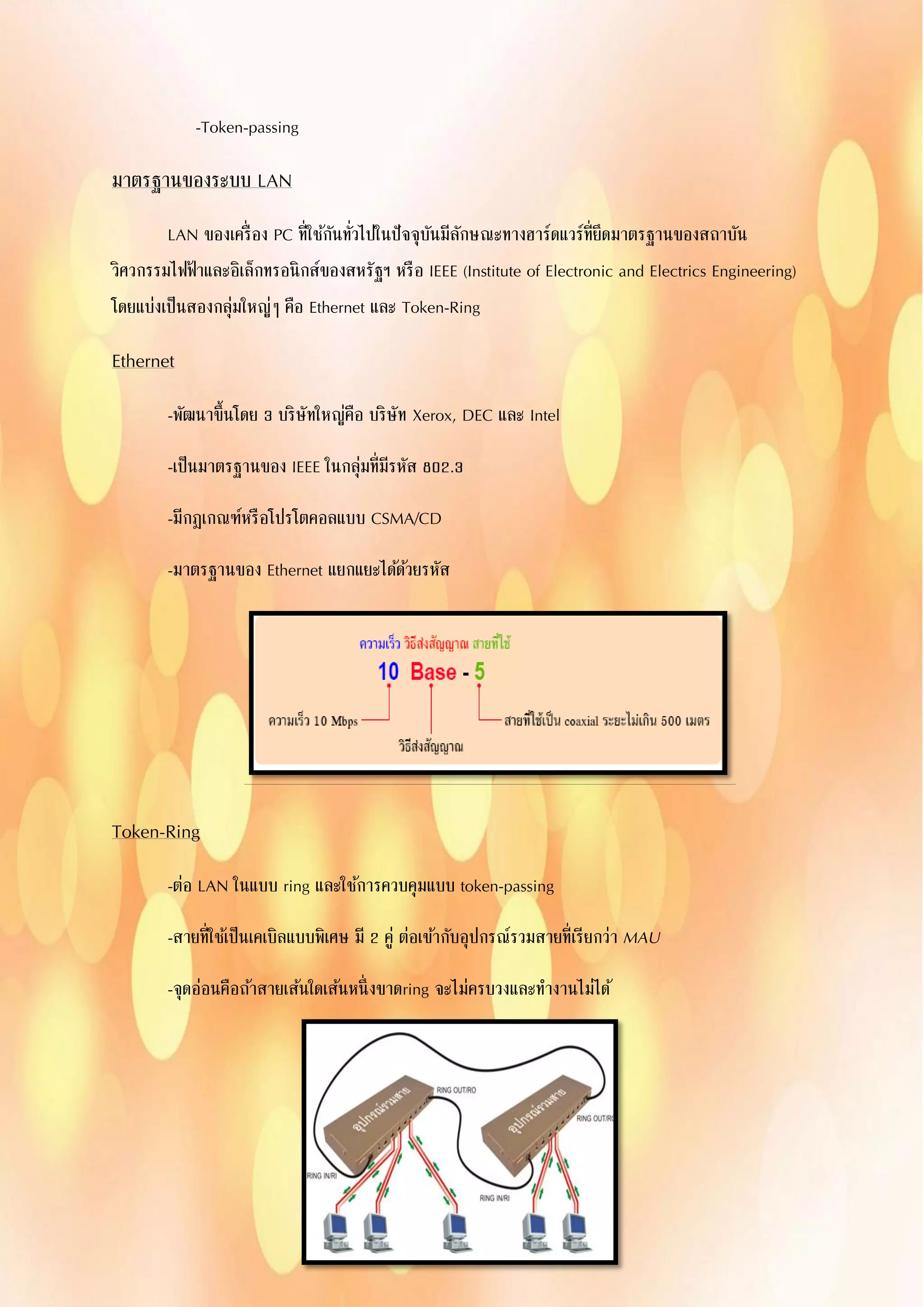 -Token-passing
มาตรฐานของระบบ LAN
LAN ของเครื่อง PC ที่ใช้กันทั่วไปในปัจจุบันมีลักษณะทางฮาร์ดแวร์ที่ยึดมาตรฐานของสถาบัน
วิศวกรรมไฟฟ้าและอิเล็กทรอนิกส์ของสหรัฐฯ หรือ IEEE (Institute of Electronic and Electrics Engineering)
โดยแบ่งเป็นสองกลุ่มใหญ่ๆ คือ Ethernet และ Token-Ring
Ethernet
-พัฒนาขึ้นโดย 3 บริษัทใหญ่คือ บริษัท Xerox, DEC และ Intel
-เป็นมาตรฐานของ IEEE ในกลุ่มที่มีรหัส 802.3
-มีกฎเกณฑ์หรือโปรโตคอลแบบ CSMA/CD
-มาตรฐานของ Ethernet แยกแยะได้ด้วยรหัส
Token-Ring
-ต่อ LAN ในแบบ ring และใช้การควบคุมแบบ token-passing
-สายที่ใช้เป็นเคเบิลแบบพิเศษ มี 2 คู่ ต่อเข้ากับอุปกรณ์รวมสายที่เรียกว่า MAU
-จุดอ่อนคือถ้าสายเส้นใดเส้นหนึ่งขาดring จะไม่ครบวงและทางานไม่ได้
 