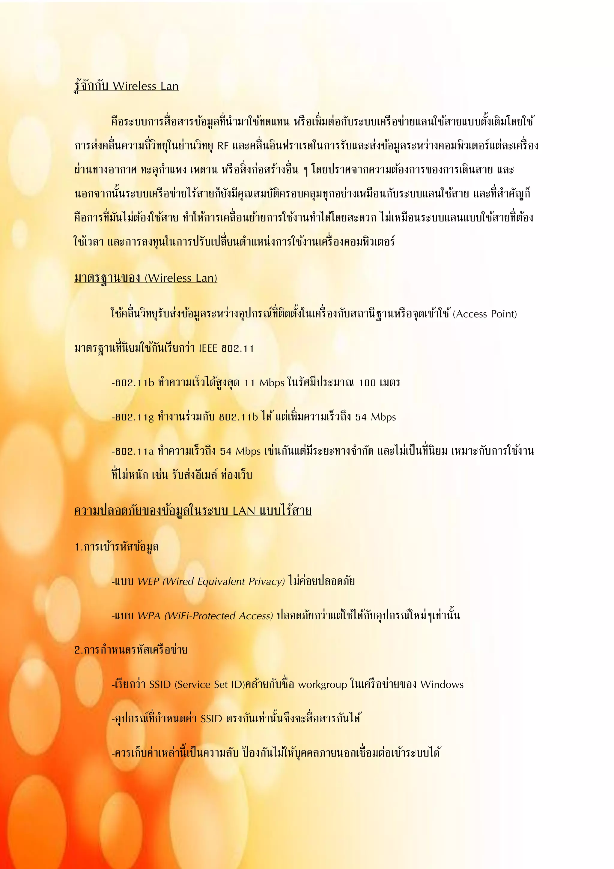 รู้จักกับ Wireless Lan
คือระบบการสื่อสารข้อมูลที่นามาใช้ทดแทน หรือเพิ่มต่อกับระบบเครือข่ายแลนใช้สายแบบดั้งเดิมโดยใช้
การส่งคลื่นความถี่วิทยุในย่านวิทยุ RF และคลื่นอินฟราเรดในการรับและส่งข้อมูลระหว่างคอมพิวเตอร์แต่ละเครื่อง
ผ่านทางอากาศ ทะลุกาแพง เพดาน หรือสิ่งก่อสร้างอื่น ๆ โดยปราศจากความต้องการของการเดินสาย และ
นอกจากนั้นระบบเครือข่ายไร้สายก็ยังมีคุณสมบัติครอบคลุมทุกอย่างเหมือนกับระบบแลนใช้สาย และที่สาคัญก็
คือการที่มันไม่ต้องใช้สาย ทาให้การเคลื่อนย้ายการใช้งานทาได้โดยสะดวก ไม่เหมือนระบบแลนแบบใช้สายที่ต้อง
ใช้เวลา และการลงทุนในการปรับเปลี่ยนตาแหน่งการใช้งานเครื่องคอมพิวเตอร์
มาตรฐานของ (Wireless Lan)
ใช้คลื่นวิทยุรับส่งข้อมูลระหว่างอุปกรณ์ที่ติดตั้งในเครื่องกับสถานีฐานหรือจุดเข้าใช้(Access Point)
มาตรฐานที่นิยมใช้กันเรียกว่า IEEE 802.11
-802.11b ทาความเร็วได้สูงสุด 11 Mbps ในรัศมีประมาณ 100 เมตร
-802.11g ทางานร่วมกับ 802.11b ได้แต่เพิ่มความเร็วถึง 54 Mbps
-802.11a ทาความเร็วถึง 54 Mbps เช่นกันแต่มีระยะทางจากัด และไม่เป็นที่นิยม เหมาะกับการใช้งาน
ที่ไม่หนัก เช่น รับส่งอีเมล์ ท่องเว็บ
ความปลอดภัยของข้อมูลในระบบ LAN แบบไร้สาย
1.การเข้ารหัสข้อมูล
-แบบ WEP (Wired Equivalent Privacy) ไม่ค่อยปลอดภัย
-แบบ WPA (WiFi-Protected Access) ปลอดภัยกว่าแต่ใช้ได้กับอุปกรณ์ใหม่ๆเท่านั้น
2.การกาหนดรหัสเครือข่าย
-เรียกว่า SSID (Service Set ID)คล้ายกับชื่อ workgroup ในเครือข่ายของ Windows
-อุปกรณ์ที่กาหนดค่า SSID ตรงกันเท่านั้นจึงจะสื่อสารกันได้
-ควรเก็บค่าเหล่านี้เป็นความลับ ป้ องกันไม่ให้บุคคลภายนอกเชื่อมต่อเข้าระบบได้
 