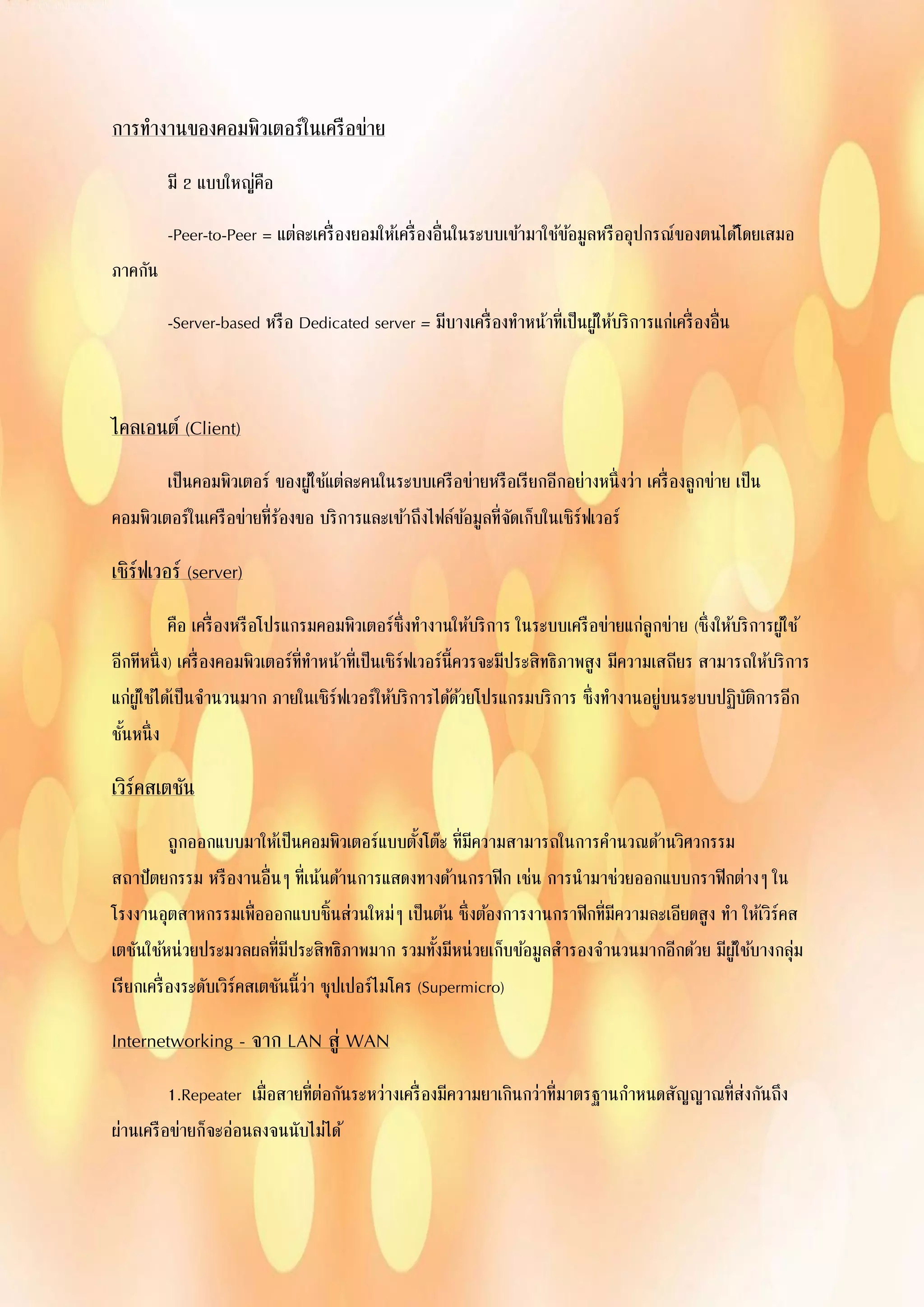 การทางานของคอมพิวเตอร์ในเครือข่าย
มี 2 แบบใหญ่คือ
-Peer-to-Peer = แต่ละเครื่องยอมให้เครื่องอื่นในระบบเข้ามาใช้ข้อมูลหรืออุปกรณ์ของตนได้โดยเสมอ
ภาคกัน
-Server-based หรือ Dedicated server = มีบางเครื่องทาหน้าที่เป็นผู้ให้บริการแก่เครื่องอื่น
ไคลเอนต์ (Client)
เป็นคอมพิวเตอร์ ของผู้ใช้แต่ละคนในระบบเครือข่ายหรือเรียกอีกอย่างหนึ่งว่า เครื่องลูกข่าย เป็น
คอมพิวเตอร์ในเครือข่ายที่ร้องขอ บริการและเข้าถึงไฟล์ข้อมูลที่จัดเก็บในเซิร์ฟเวอร์
เซิร์ฟเวอร์ (server)
คือ เครื่องหรือโปรแกรมคอมพิวเตอร์ซึ่งทางานให้บริการ ในระบบเครือข่ายแก่ลูกข่าย (ซึ่งให้บริการผู้ใช้
อีกทีหนึ่ง) เครื่องคอมพิวเตอร์ที่ทาหน้าที่เป็นเซิร์ฟเวอร์นี้ควรจะมีประสิทธิภาพสูง มีความเสถียร สามารถให้บริการ
แก่ผู้ใช้ได้เป็นจานวนมาก ภายในเซิร์ฟเวอร์ให้บริการได้ด้วยโปรแกรมบริการ ซึ่งทางานอยู่บนระบบปฏิบัติการอีก
ชั้นหนึ่ง
เวิร์คสเตชัน
ถูกออกแบบมาให้เป็นคอมพิวเตอร์แบบตั้งโต๊ะ ที่มีความสามารถในการคานวณด้านวิศวกรรม
สถาปัตยกรรม หรืองานอื่นๆ ที่เน้นด้านการแสดงทางด้านกราฟิก เช่น การนามาช่วยออกแบบกราฟิกต่างๆ ใน
โรงงานอุตสาหกรรมเพื่อออกแบบชิ้นส่วนใหม่ๆ เป็นต้น ซึ่งต้องการงานกราฟิกที่มีความละเอียดสูง ทา ให้เวิร์คส
เตชันใช้หน่วยประมวลผลที่มีประสิทธิภาพมาก รวมทั้งมีหน่วยเก็บข้อมูลสารองจานวนมากอีกด้วย มีผู้ใช้บางกลุ่ม
เรียกเครื่องระดับเวิร์คสเตชันนี้ว่า ซุปเปอร์ไมโคร (Supermicro)
Internetworking - จาก LAN สู่ WAN
1.Repeater เมื่อสายที่ต่อกันระหว่างเครื่องมีความยาเกินกว่าที่มาตรฐานกาหนดสัญญาณที่ส่งกันถึง
ผ่านเครือข่ายก็จะอ่อนลงจนนับไม่ได้
 