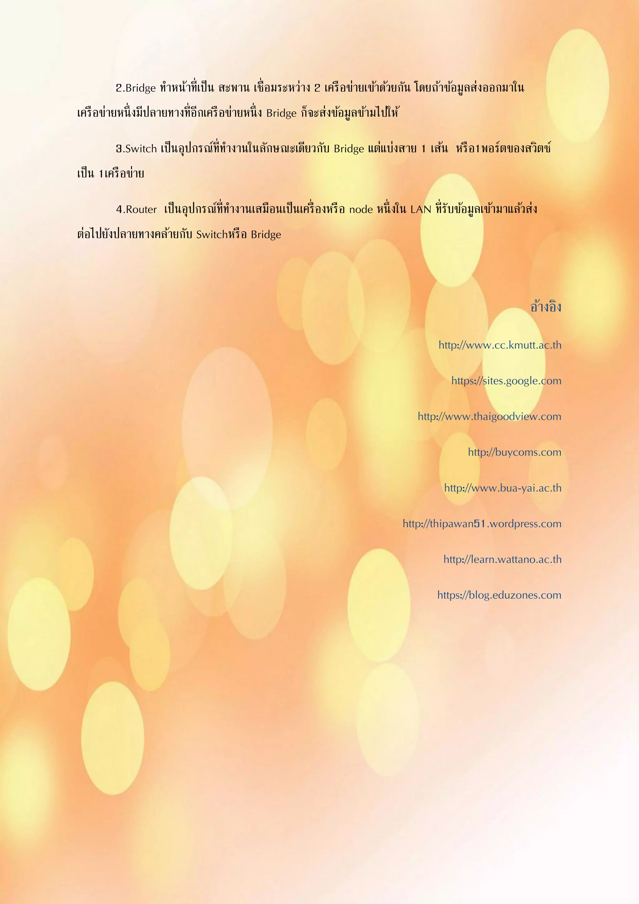 2.Bridge ทาหน้าที่เป็น สะพาน เชื่อมระหว่าง 2 เครือข่ายเข้าด้วยกัน โดยถ้าข้อมูลส่งออกมาใน
เครือข่ายหนึ่งมีปลายทางที่อีกเครือข่ายหนึ่ง Bridge ก็จะส่งข้อมูลข้ามไปให้
3.Switch เป็นอุปกรณ์ที่ทางานในลักษณะเดียวกับ Bridge แต่แบ่งสาย 1 เส้น หรือ1พอร์ตของสวิตซ์
เป็น 1เครือข่าย
4.Router เป็นอุปกรณ์ที่ทางานเสมือนเป็นเครื่องหรือ node หนึ่งใน LAN ที่รับข้อมูลเข้ามาแล้วส่ง
ต่อไปยังปลายทางคล้ายกับ Switchหรือ Bridge
อ้างอิง
http://www.cc.kmutt.ac.th
https://sites.google.com
http://www.thaigoodview.com
http://buycoms.com
http://www.bua-yai.ac.th
http://thipawan51.wordpress.com
http://learn.wattano.ac.th
https://blog.eduzones.com
 