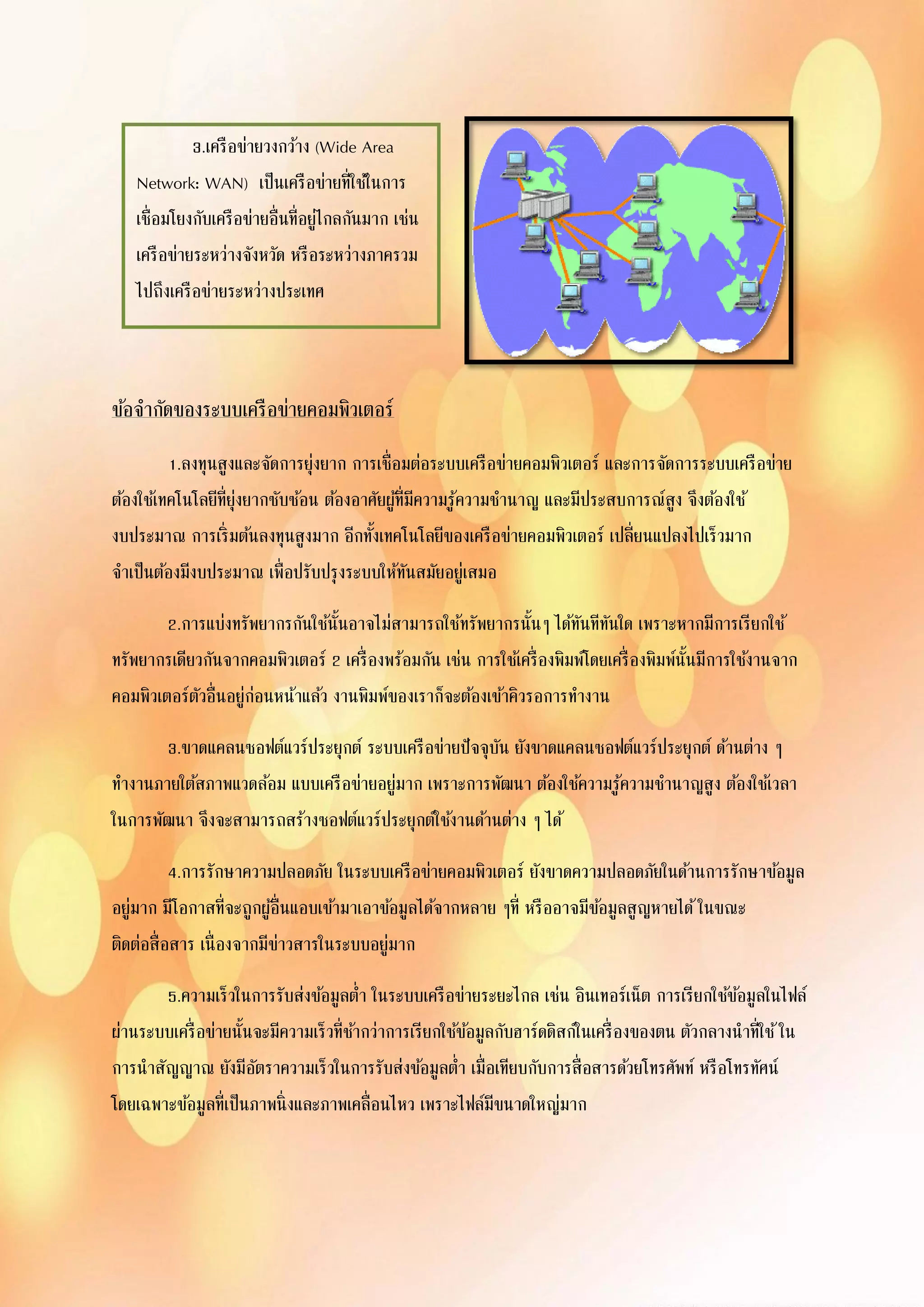 ข้อจากัดของระบบเครือข่ายคอมพิวเตอร์
1.ลงทุนสูงและจัดการยุ่งยาก การเชื่อมต่อระบบเครือข่ายคอมพิวเตอร์ และการจัดการระบบเครือข่าย
ต้องใช้เทคโนโลยีที่ยุ่งยากซับซ้อน ต้องอาศัยผู้ที่มีความรู้ความชานาญ และมีประสบการณ์สูง จึงต้องใช้
งบประมาณ การเริ่มต้นลงทุนสูงมาก อีกทั้งเทคโนโลยีของเครือข่ายคอมพิวเตอร์ เปลี่ยนแปลงไปเร็วมาก
จาเป็นต้องมีงบประมาณ เพื่อปรับปรุงระบบให้ทันสมัยอยู่เสมอ
2.การแบ่งทรัพยากรกันใช้นั้นอาจไม่สามารถใช้ทรัพยากรนั้นๆ ได้ทันทีทันใด เพราะหากมีการเรียกใช้
ทรัพยากรเดียวกันจากคอมพิวเตอร์ 2 เครื่องพร้อมกัน เช่น การใช้เครื่องพิมพ์โดยเครื่องพิมพ์นั้นมีการใช้งานจาก
คอมพิวเตอร์ตัวอื่นอยู่ก่อนหน้าแล้ว งานพิมพ์ของเราก็จะต้องเข้าคิวรอการทางาน
3.ขาดแคลนซอฟต์แวร์ประยุกต์ ระบบเครือข่ายปัจจุบัน ยังขาดแคลนซอฟต์แวร์ประยุกต์ ด้านต่าง ๆ
ทางานภายใต้สภาพแวดล้อม แบบเครือข่ายอยู่มาก เพราะการพัฒนา ต้องใช้ความรู้ความชานาญสูง ต้องใช้เวลา
ในการพัฒนา จึงจะสามารถสร้างซอฟต์แวร์ประยุกต์ใช้งานด้านต่าง ๆ ได้
4.การรักษาความปลอดภัย ในระบบเครือข่ายคอมพิวเตอร์ ยังขาดความปลอดภัยในด้านการรักษาข้อมูล
อยู่มาก มีโอกาสที่จะถูกผู้อื่นแอบเข้ามาเอาข้อมูลได้จากหลาย ๆที่ หรืออาจมีข้อมูลสูญหายได้ในขณะ
ติดต่อสื่อสาร เนื่องจากมีข่าวสารในระบบอยู่มาก
5.ความเร็วในการรับส่งข้อมูลต่า ในระบบเครือข่ายระยะไกล เช่น อินเทอร์เน็ต การเรียกใช้ข้อมูลในไฟล์
ผ่านระบบเครื่อข่ายนั้นจะมีความเร็วที่ช้ากว่าการเรียกใช้ข้อมูลกับฮาร์ดดิสก์ในเครื่องของตน ตัวกลางนาที่ใช้ใน
การนาสัญญาณ ยังมีอัตราความเร็วในการรับส่งข้อมูลต่า เมื่อเทียบกับการสื่อสารด้วยโทรศัพท์ หรือโทรทัศน์
โดยเฉพาะข้อมูลที่เป็นภาพนิ่งและภาพเคลื่อนไหว เพราะไฟล์มีขนาดใหญ่มาก
3.เครือข่ายวงกว้าง (Wide Area
Network: WAN) เป็นเครือข่ายที่ใช้ในการ
เชื่อมโยงกับเครือข่ายอื่นที่อยู่ไกลกันมาก เช่น
เครือข่ายระหว่างจังหวัด หรือระหว่างภาครวม
ไปถึงเครือข่ายระหว่างประเทศ
 