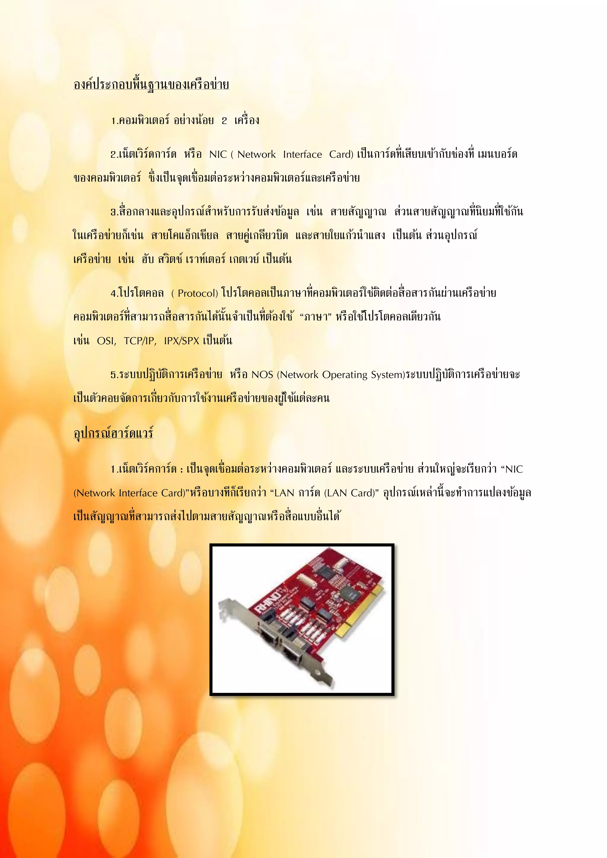 องค์ประกอบพื้นฐานของเครือข่าย
1.คอมพิวเตอร์ อย่างน้อย 2 เครื่อง
2.เน็ตเวิร์ดการ์ด หรือ NIC ( Network Interface Card) เป็นการ์ดที่เสียบเข้ากับช่องที่ เมนบอร์ด
ของคอมพิวเตอร์ ซึ่งเป็นจุดเชื่อมต่อระหว่างคอมพิวเตอร์และเครือข่าย
3.สื่อกลางและอุปกรณ์สาหรับการรับส่งข้อมูล เช่น สายสัญญาณ ส่วนสายสัญญาณที่นิยมที่ใช้กัน
ในเครือข่ายก็เช่น สายโคแอ็กเชียล สายคู่เกลียวบิด และสายใยแก้วนาแสง เป็นต้น ส่วนอุปกรณ์
เครือข่าย เช่น ฮับ สวิตช์ เราท์เตอร์ เกตเวย์ เป็นต้น
4.โปรโตคอล ( Protocol) โปรโตคอลเป็นภาษาที่คอมพิวเตอร์ใช้ติดต่อสื่อสารกันผ่านเครือข่าย
คอมพิวเตอร์ที่สามารถสื่อสารกันได้นั้นจาเป็นที่ต้องใช้ “ภาษา” หรือใช้โปรโตคอลเดียวกัน
เช่น OSI, TCP/IP, IPX/SPX เป็นต้น
5.ระบบปฏิบัติการเครือข่าย หรือ NOS (Network Operating System)ระบบปฏิบัติการเครือข่ายจะ
เป็นตัวคอยจัดการเกี่ยวกับการใช้งานเครือข่ายของผู้ใช้แต่ละคน
อุปกรณ์ฮาร์ดแวร์
1.เน็ตเวิร์คการ์ด : เป็นจุดเชื่อมต่อระหว่างคอมพิวเตอร์ และระบบเครือข่าย ส่วนใหญ่จะเรียกว่า “NIC
(Network Interface Card)”หรือบางทีก็เรียกว่า “LAN การ์ด (LAN Card)” อุปกรณ์เหล่านี้จะทาการแปลงข้อมูล
เป็นสัญญาณที่สามารถส่งไปตามสายสัญญาณหรือสื่อแบบอื่นได้
 