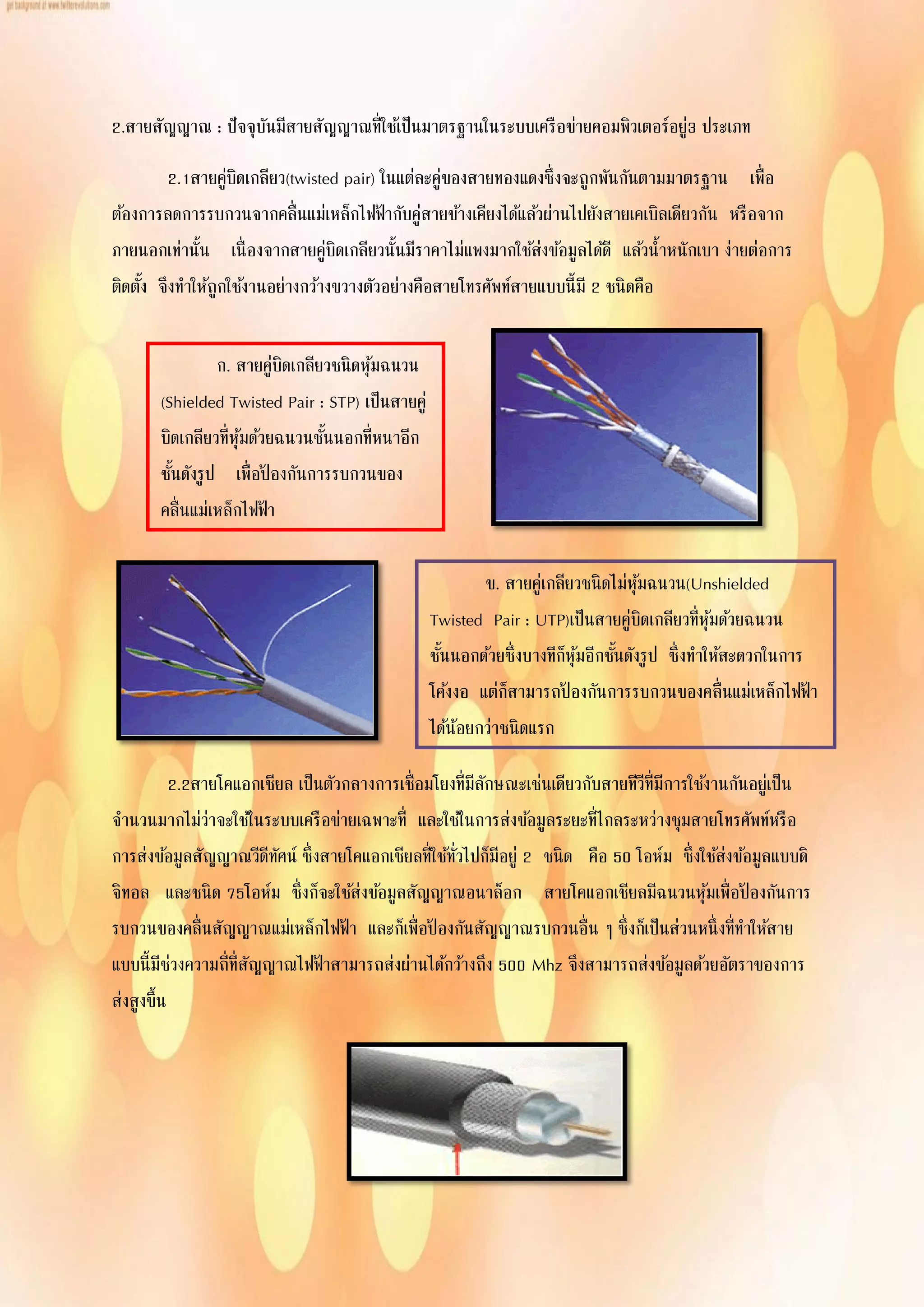 2.สายสัญญาณ : ปัจจุบันมีสายสัญญาณที่ใช้เป็นมาตรฐานในระบบเครือข่ายคอมพิวเตอร์อยู่3 ประเภท
2.1สายคู่บิดเกลียว(twisted pair) ในแต่ละคู่ของสายทองแดงซึ่งจะถูกพันกันตามมาตรฐาน เพื่อ
ต้องการลดการรบกวนจากคลื่นแม่เหล็กไฟฟ้ากับคู่สายข้างเคียงได้แล้วผ่านไปยังสายเคเบิลเดียวกัน หรือจาก
ภายนอกเท่านั้น เนื่องจากสายคู่บิดเกลียวนั้นมีราคาไม่แพงมากใช้ส่งข้อมูลได้ดี แล้วน้าหนักเบา ง่ายต่อการ
ติดตั้ง จึงทาให้ถูกใช้งานอย่างกว้างขวางตัวอย่างคือสายโทรศัพท์สายแบบนี้มี 2 ชนิดคือ
2.2สายโคแอกเชียล เป็นตัวกลางการเชื่อมโยงที่มีลักษณะเช่นเดียวกับสายทีวีที่มีการใช้งานกันอยู่เป็น
จานวนมากไม่ว่าจะใช้ในระบบเครือข่ายเฉพาะที่ และใช้ในการส่งข้อมูลระยะที่ไกลระหว่างชุมสายโทรศัพท์หรือ
การส่งข้อมูลสัญญาณวีดีทัศน์ ซึ่งสายโคแอกเชียลที่ใช้ทั่วไปก็มีอยู่ 2 ชนิด คือ 50 โอห์ม ซึ่งใช้ส่งข้อมูลแบบดิ
จิทอล และชนิด 75โอห์ม ซึ่งก็จะใช้ส่งข้อมูลสัญญาณอนาล็อก สายโคแอกเชียลมีฉนวนหุ้มเพื่อป้ องกันการ
รบกวนของคลื่นสัญญาณแม่เหล็กไฟฟ้า และก็เพื่อป้ องกันสัญญาณรบกวนอื่น ๆ ซึ่งก็เป็นส่วนหนึ่งที่ทาให้สาย
แบบนี้มีช่วงความถี่ที่สัญญาณไฟฟ้าสามารถส่งผ่านได้กว้างถึง 500 Mhz จึงสามารถส่งข้อมูลด้วยอัตราของการ
ส่งสูงขึ้น
ก. สายคู่บิดเกลียวชนิดหุ้มฉนวน
(Shielded Twisted Pair : STP) เป็นสายคู่
บิดเกลียวที่หุ้มด้วยฉนวนชั้นนอกที่หนาอีก
ชั้นดังรูป เพื่อป้ องกันการรบกวนของ
คลื่นแม่เหล็กไฟฟ้า
ข. สายคู่เกลียวชนิดไม่หุ้มฉนวน(Unshielded
Twisted Pair : UTP)เป็นสายคู่บิดเกลียวที่หุ้มด้วยฉนวน
ชั้นนอกด้วยซึ่งบางทีก็หุ้มอีกชั้นดังรูป ซึ่งทาให้สะดวกในการ
โค้งงอ แต่ก็สามารถป้ องกันการรบกวนของคลื่นแม่เหล็กไฟฟ้า
ได้น้อยกว่าชนิดแรก
 