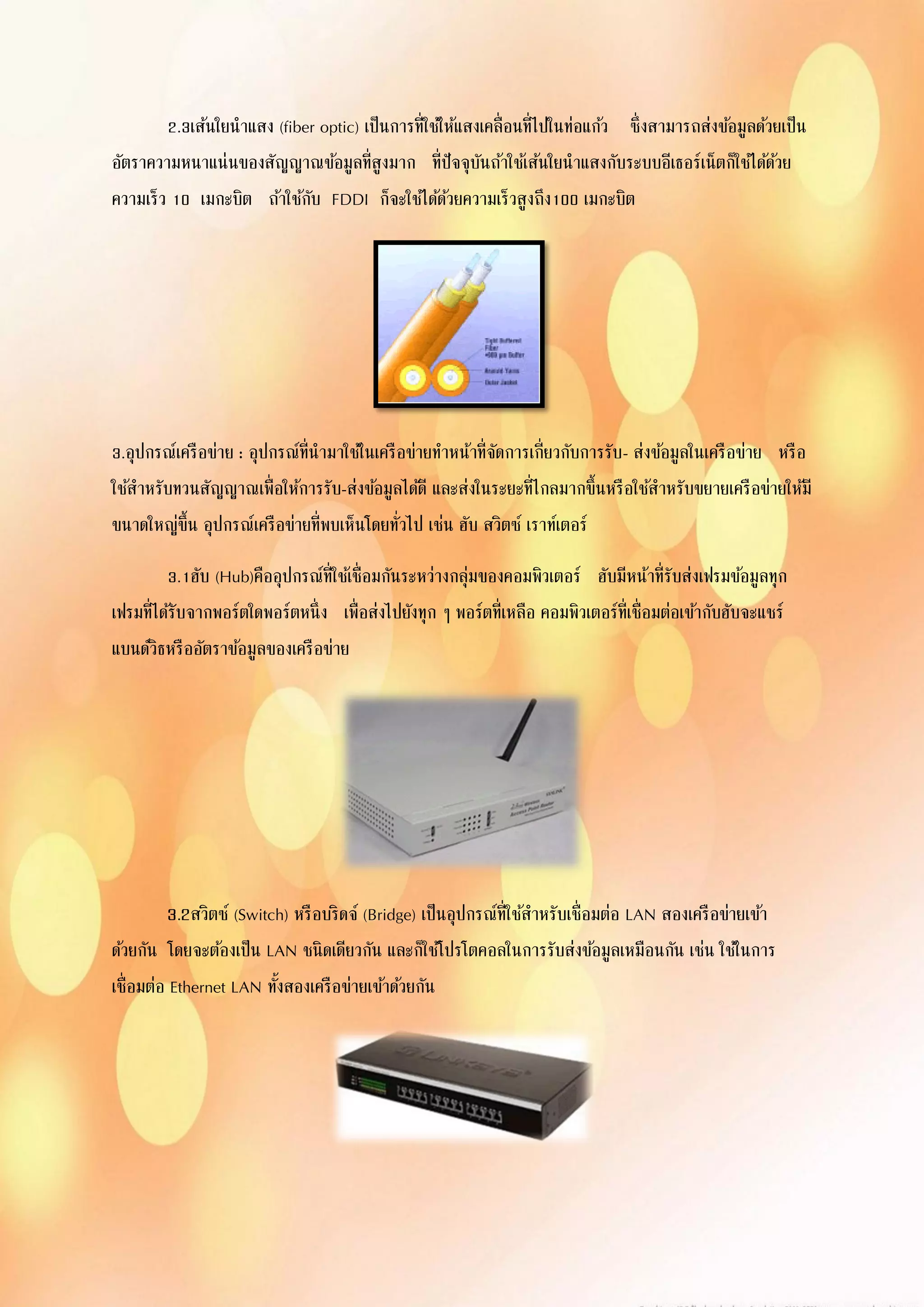 2.3เส้นใยนาแสง (fiber optic) เป็นการที่ใช้ให้แสงเคลื่อนที่ไปในท่อแก้ว ซึ่งสามารถส่งข้อมูลด้วยเป็น
อัตราความหนาแน่นของสัญญาณข้อมูลที่สูงมาก ที่ปัจจุบันถ้าใช้เส้นใยนาแสงกับระบบอีเธอร์เน็ตก็ใช้ได้ด้วย
ความเร็ว 10 เมกะบิต ถ้าใช้กับ FDDI ก็จะใช้ได้ด้วยความเร็วสูงถึง100 เมกะบิต
3.อุปกรณ์เครือข่าย : อุปกรณ์ที่นามาใช้ในเครือข่ายทาหน้าที่จัดการเกี่ยวกับการรับ- ส่งข้อมูลในเครือข่าย หรือ
ใช้สาหรับทวนสัญญาณเพื่อให้การรับ-ส่งข้อมูลได้ดี และส่งในระยะที่ไกลมากขึ้นหรือใช้สาหรับขยายเครือข่ายให้มี
ขนาดใหญ่ขึ้น อุปกรณ์เครือข่ายที่พบเห็นโดยทั่วไป เช่น ฮับ สวิตซ์ เราท์เตอร์
3.1ฮับ (Hub)คืออุปกรณ์ที่ใช้เชื่อมกันระหว่างกลุ่มของคอมพิวเตอร์ ฮับมีหน้าที่รับส่งเฟรมข้อมูลทุก
เฟรมที่ได้รับจากพอร์ตใดพอร์ตหนึ่ง เพื่อส่งไปยังทุก ๆ พอร์ตที่เหลือ คอมพิวเตอร์ที่เชื่อมต่อเข้ากับฮับจะแชร์
แบนด์วิธหรืออัตราข้อมูลของเครือข่าย
3.2สวิตซ์ (Switch) หรือบริดจ์ (Bridge) เป็นอุปกรณ์ที่ใช้สาหรับเชื่อมต่อ LAN สองเครือข่ายเข้า
ด้วยกัน โดยจะต้องเป็น LAN ชนิดเดียวกัน และก็ใช้โปรโตคอลในการรับส่งข้อมูลเหมือนกัน เช่น ใช้ในการ
เชื่อมต่อ Ethernet LAN ทั้งสองเครือข่ายเข้าด้วยกัน
 