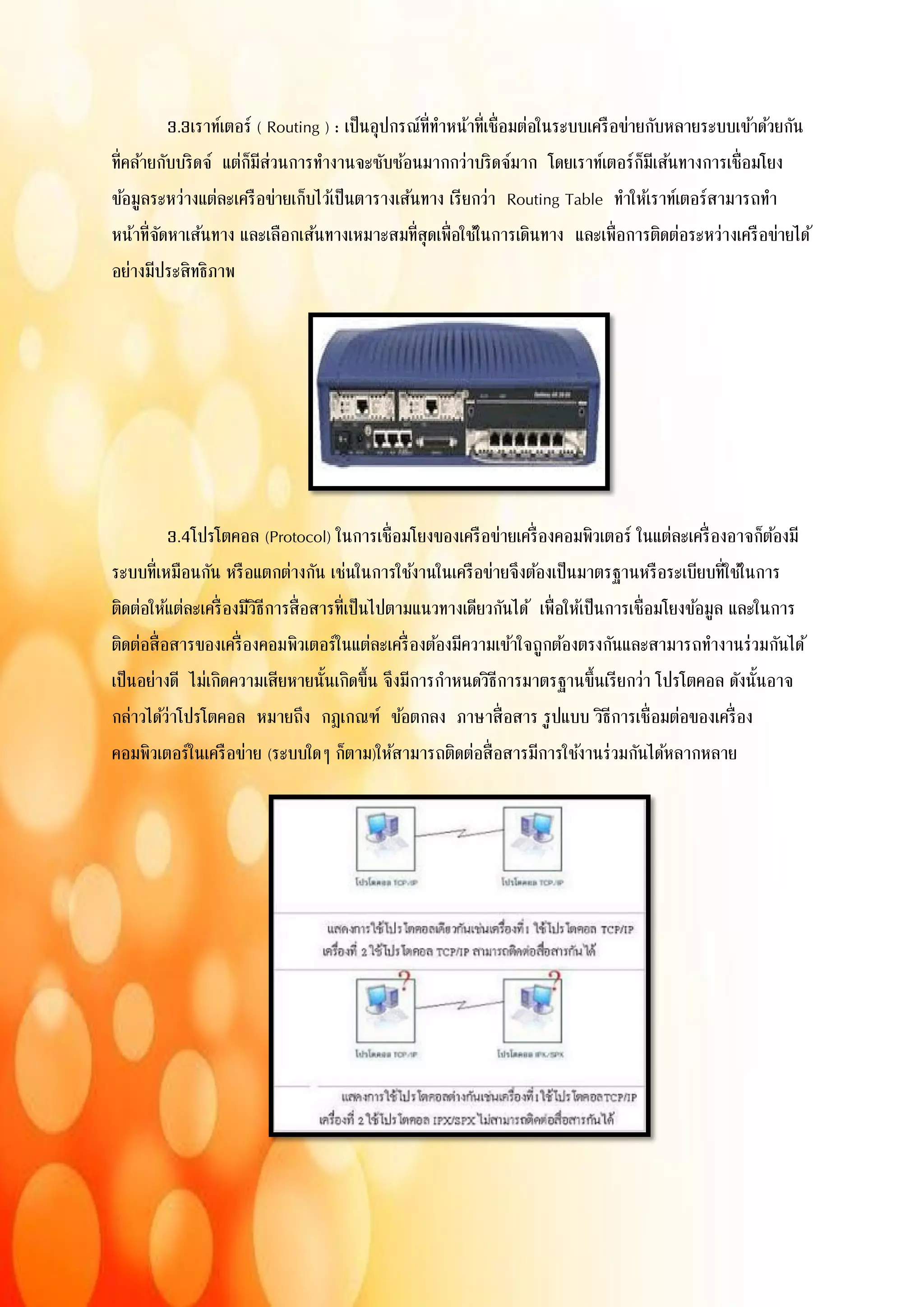 3.3เราท์เตอร์ ( Routing ) : เป็นอุปกรณ์ที่ทาหน้าที่เชื่อมต่อในระบบเครือข่ายกับหลายระบบเข้าด้วยกัน
ที่คล้ายกับบริดจ์ แต่ก็มีส่วนการทางานจะซับซ้อนมากกว่าบริดจ์มาก โดยเราท์เตอร์ก็มีเส้นทางการเชื่อมโยง
ข้อมูลระหว่างแต่ละเครือข่ายเก็บไว้เป็นตารางเส้นทาง เรียกว่า Routing Table ทาให้เราท์เตอร์สามารถทา
หน้าที่จัดหาเส้นทาง และเลือกเส้นทางเหมาะสมที่สุดเพื่อใช้ในการเดินทาง และเพื่อการติดต่อระหว่างเครือข่ายได้
อย่างมีประสิทธิภาพ
3.4โปรโตคอล (Protocol) ในการเชื่อมโยงของเครือข่ายเครื่องคอมพิวเตอร์ ในแต่ละเครื่องอาจก็ต้องมี
ระบบที่เหมือนกัน หรือแตกต่างกัน เช่นในการใช้งานในเครือข่ายจึงต้องเป็นมาตรฐานหรือระเบียบที่ใช้ในการ
ติดต่อให้แต่ละเครื่องมีวิธีการสื่อสารที่เป็นไปตามแนวทางเดียวกันได้ เพื่อให้เป็นการเชื่อมโยงข้อมูล และในการ
ติดต่อสื่อสารของเครื่องคอมพิวเตอร์ในแต่ละเครื่องต้องมีความเข้าใจถูกต้องตรงกันและสามารถทางานร่วมกันได้
เป็นอย่างดี ไม่เกิดความเสียหายนั้นเกิดขึ้น จึงมีการกาหนดวิธีการมาตรฐานขึ้นเรียกว่า โปรโตคอล ดังนั้นอาจ
กล่าวได้ว่าโปรโตคอล หมายถึง กฎเกณฑ์ ข้อตกลง ภาษาสื่อสาร รูปแบบ วิธีการเชื่อมต่อของเครื่อง
คอมพิวเตอร์ในเครือข่าย (ระบบใดๆ ก็ตาม)ให้สามารถติดต่อสื่อสารมีการใช้งานร่วมกันได้หลากหลาย
 