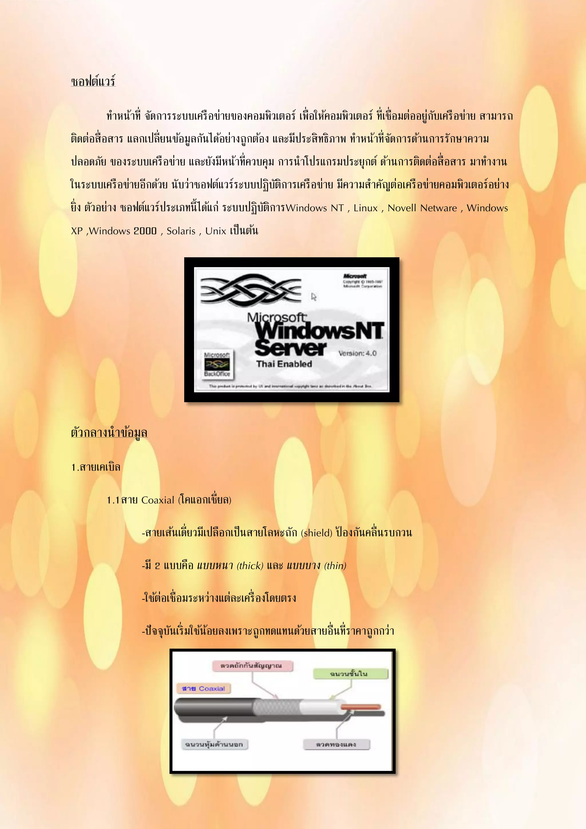 ซอฟต์แวร์
ทาหน้าที่ จัดการระบบเครือข่ายของคอมพิวเตอร์ เพื่อให้คอมพิวเตอร์ ที่เชื่อมต่ออยู่กับเครือข่าย สามารถ
ติดต่อสื่อสาร แลกเปลี่ยนข้อมูลกันได้อย่างถูกต้อง และมีประสิทธิภาพ ทาหน้าที่จัดการด้านการรักษาความ
ปลอดภัย ของระบบเครือข่าย และยังมีหน้าที่ควบคุม การนาโปรแกรมประยุกต์ ด้านการติดต่อสื่อสาร มาทางาน
ในระบบเครือข่ายอีกด้วย นับว่าซอฟต์แวร์ระบบปฏิบัติการเครือข่าย มีความสาคัญต่อเครือข่ายคอมพิวเตอร์อย่าง
ยิ่ง ตัวอย่าง ซอฟต์แวร์ประเภทนี้ได้แก่ ระบบปฏิบัติการWindows NT , Linux , Novell Netware , Windows
XP ,Windows 2000 , Solaris , Unix เป็นต้น
ตัวกลางนาข้อมูล
1.สายเคเบิล
1.1สาย Coaxial (โคแอกเชี่ยล)
-สายเส้นเดี่ยวมีเปลือกเป็นสายโลหะถัก (shield) ป้ องกันคลื่นรบกวน
-มี 2 แบบคือ แบบหนา (thick) และ แบบบาง (thin)
-ใช้ต่อเชื่อมระหว่างแต่ละเครื่องโดยตรง
-ปัจจุบันเริ่มใช้น้อยลงเพราะถูกทดแทนด้วยสายอื่นที่ราคาถูกกว่า
 