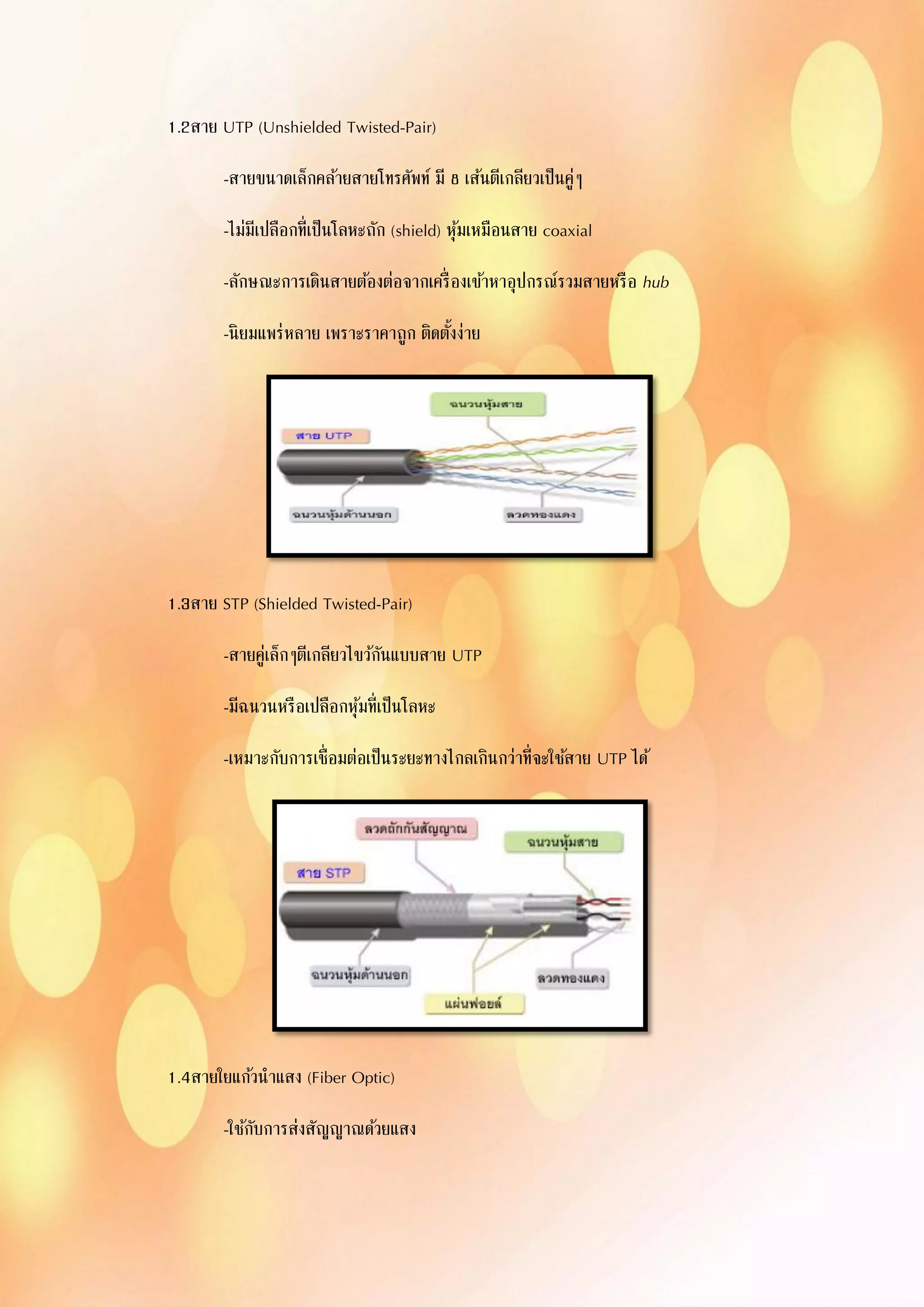 1.2สาย UTP (Unshielded Twisted-Pair)
-สายขนาดเล็กคล้ายสายโทรศัพท์ มี 8 เส้นตีเกลียวเป็นคู่ๆ
-ไม่มีเปลือกที่เป็นโลหะถัก (shield) หุ้มเหมือนสาย coaxial
-ลักษณะการเดินสายต้องต่อจากเครื่องเข้าหาอุปกรณ์รวมสายหรือ hub
-นิยมแพร่หลาย เพราะราคาถูก ติดตั้งง่าย
1.3สาย STP (Shielded Twisted-Pair)
-สายคู่เล็กๆตีเกลียวไขว้กันแบบสาย UTP
-มีฉนวนหรือเปลือกหุ้มที่เป็นโลหะ
-เหมาะกับการเชื่อมต่อเป็นระยะทางไกลเกินกว่าที่จะใช้สาย UTP ได้
1.4สายใยแก้วนาแสง (Fiber Optic)
-ใช้กับการส่งสัญญาณด้วยแสง
 