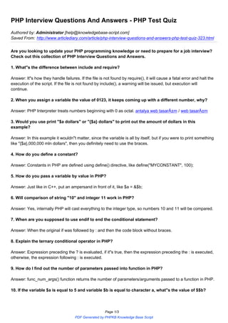 PHP Interview Questions And Answers - PHP Test Quiz
Authored by: Administrator [help@knowledgebase-script.com]
Saved From: http://www.articlediary.com/article/php-interview-questions-and-answers-php-test-quiz-323.html
Are you looking to update your PHP programming knowledge or need to prepare for a job interview?
Check out this collection of PHP Interview Questions and Answers.
1. What"s the difference between include and require?
Answer: It"s how they handle failures. If the file is not found by require(), it will cause a fatal error and halt the
execution of the script. If the file is not found by include(), a warning will be issued, but execution will
continue.
2. When you assign a variable the value of 0123, it keeps coming up with a different number, why?
Answer: PHP Interpreter treats numbers beginning with 0 as octal. antalya web tasarÄ±m / web tasarÄ±m
3. Would you use print "$a dollars" or "{$a} dollars" to print out the amount of dollars in this
example?
Answer: In this example it wouldn"t matter, since the variable is all by itself, but if you were to print something
like "{$a},000,000 mln dollars", then you definitely need to use the braces.
4. How do you define a constant?
Answer: Constants in PHP are defined using define() directive, like define("MYCONSTANT", 100);
5. How do you pass a variable by value in PHP?
Answer: Just like in C++, put an ampersand in front of it, like $a = &$b;
6. Will comparison of string "10" and integer 11 work in PHP?
Answer: Yes, internally PHP will cast everything to the integer type, so numbers 10 and 11 will be compared.
7. When are you supposed to use endif to end the conditional statement?
Answer: When the original if was followed by : and then the code block without braces.
8. Explain the ternary conditional operator in PHP?
Answer: Expression preceding the ? is evaluated, if it"s true, then the expression preceding the : is executed,
otherwise, the expression following : is executed.
9. How do I find out the number of parameters passed into function in PHP?
Answer: func_num_args() function returns the number of parameters/arguments passed to a function in PHP.
10. If the variable $a is equal to 5 and variable $b is equal to character a, what"s the value of $$b?
Page 1/3
PDF Generated by PHPKB Knowledge Base Script
 