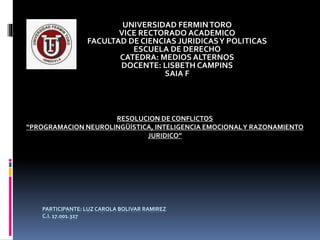 PARTICIPANTE: LUZ CAROLA BOLIVAR RAMIREZ
C.I. 17.001.327
UNIVERSIDAD FERMINTORO
VICE RECTORADO ACADEMICO
FACULTAD DE CIENCIAS JURIDICASY POLITICAS
ESCUELA DE DERECHO
CATEDRA: MEDIOS ALTERNOS
DOCENTE: LISBETH CAMPINS
SAIA F
RESOLUCION DE CONFLICTOS
“PROGRAMACION NEUROLINGÜÍSTICA, INTELIGENCIA EMOCIONALY RAZONAMIENTO
JURIDICO”
 