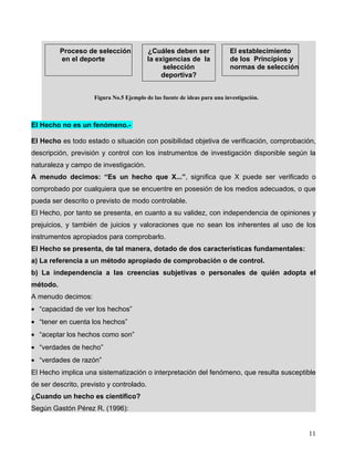 El Hecho no es un fenómeno.-
El Hecho es todo estado o situación con posibilidad objetiva de verificación, comprobación,
descripción, previsión y control con los instrumentos de investigación disponible según la
naturaleza y campo de investigación.
A menudo decimos: “Es un hecho que X...”, significa que X puede ser verificado o
comprobado por cualquiera que se encuentre en posesión de los medios adecuados, o que
pueda ser descrito o previsto de modo controlable.
El Hecho, por tanto se presenta, en cuanto a su validez, con independencia de opiniones y
prejuicios, y también de juicios y valoraciones que no sean los inherentes al uso de los
instrumentos apropiados para comprobarlo.
El Hecho se presenta, de tal manera, dotado de dos características fundamentales:
a) La referencia a un método apropiado de comprobación o de control.
b) La independencia a las creencias subjetivas o personales de quién adopta el
método.
A menudo decimos:
• “capacidad de ver los hechos”
• “tener en cuenta los hechos”
• “aceptar los hechos como son”
• “verdades de hecho”
• “verdades de razón”
El Hecho implica una sistematización o interpretación del fenómeno, que resulta susceptible
de ser descrito, previsto y controlado.
¿Cuando un hecho es científico?
Según Gastón Pérez R. (1996):
11
Proceso de selección
en el deporte
¿Cuáles deben ser
la exigencias de la
selección
deportiva?
El establecimiento
de los Principios y
normas de selección
Figura No.5 Ejemplo de las fuente de ideas para una investigación.
 