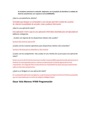 El estudiante contestará la evaluación diagnostica con el propósito de identificar la realidad del
Nivel de conocimientos con respecto al tema (CORREGIDO)
¿Qué es una plataforma abierta?
Concepto que designa un computador y una red que permiten a todos los usuarios
de Internet la posibilidad de acceder, crear y publicar información
¿Qué es una aplicación móvil?
Una aplicación móvil o app es una aplicación informática diseñada para ser ejecutada en
teléfonos inteligentes
¿Cuáles son algunos de los dispositivos móviles más usados?
SymbianOS,Android,Iphone OS
¿Cuáles son los sistemas operativos para dispositivos móviles más conocidos?
Symbian,Windowsphone,BlackBerry,iOS,Android
¿Cuáles son los componentes más usados en una interfaz de usuario para una aplicación
móvil?
Existe unaserie de elementosclave que resultanimprescindiblesparadesarrollaraplicacionesen
Android.Eneste apartadovamosa realizarunadescripcióninicial de algunosde losmás
importantes.A lolargodel librose describiránconmásdetalle lasclasesJavaque implementan
cada uno de estoscomponentes.
¿Qué es un Widgets en una aplicación móvil?
Es una pequeñaaplicaciónoprograma,usualmente presentadoenarchivosoficherospequeños
que son ejecutadosporunmotorde widgets oWidget Engine.
Oscar Vela Moreno 4ºAM Programación
 