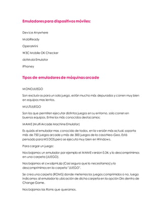 Emuladorespara dispositivosmóviles:
Device Anywhere
MobiReady
OperaMini
W3C Mobile OK Checker
dotMobi Emulator
iPhoney
Tipos de emuladoresde máquinasarcade
MONOJUEGO
Son exclusivos para un solo juego, están mucho más depurados y corren muy bien
en equipos mas lentos.
MULTIJUEGO
Son los que permiten ejecutar distintos juegos en su entorno, solo corren en
buenos equipos. Entre los más conocidos destacamos:
MAME (Multi Arcade MachineEmulator)
Es quizás el emulador mas conocido de todos, en la versión más actual, soporta
más de 750 juegos arcade y más de 300 juegos de la casa Neo-Geo. Está
pensado para MS DOS,pero se ejecuta muy bien en Windows.
Para cargar un juego:
Nos bajamos un emulador por ejemplo el MAMEversion 0.34, y lo descomprimimos
en una carpeta (JUEGO).
Nos bajamos el cwsdpmi.zip (Casi seguro que lo necesitamos) y lo
descomprimimos en la carpeta "JUEGO".
Se crea una carpeta (ROMS) donde metemos los juegos comprimidos o no, luego
indicamos al emulador la ubicación de dicha carpeta en la opción Dirs dentro de
Change Game.
Nos bajamos las Roms que queramos.
 