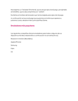 Nos bajamos un "lanzador"(Frontend), que es el que ejecuta el juego, por ejemplo
el MAMENU, que lo descomprimimos en "JUEGO".
Escribimos el nombre del lanzador que hemos bajado,para ejecutar el juego.
A continuación se busca el juego que queremos en la lista que aparece y
pulsamos Load y desde el menú principal Play Game.
Emuladoresmás populares
Las siguientes compañías ofrecen emuladores para todos o algunos de sus
dispositivosmóviles (véasela lista a continuación no son exhaustivos):
Research in Motion (BlackBerry)
Apple (iPhone)
Samsung
Palm
LG
 