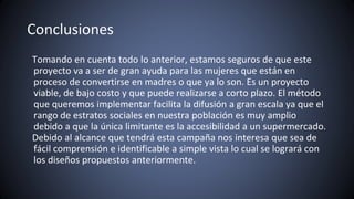 Conclusiones
Tomando en cuenta todo lo anterior, estamos seguros de que este
proyecto va a ser de gran ayuda para las mujeres que están en
proceso de convertirse en madres o que ya lo son. Es un proyecto
viable, de bajo costo y que puede realizarse a corto plazo. El método
que queremos implementar facilita la difusión a gran escala ya que el
rango de estratos sociales en nuestra población es muy amplio
debido a que la única limitante es la accesibilidad a un supermercado.
Debido al alcance que tendrá esta campaña nos interesa que sea de
fácil comprensión e identificable a simple vista lo cual se logrará con
los diseños propuestos anteriormente.
 