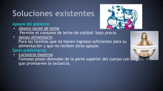 Soluciones existentes
Apoyos del gobierno
• Abasto social de leche
• Permite el consumo de leche de calidad bajo precio
• Apoyo alimentario
• Para las familias que no tienen ingresos suficientes para su
alimentación y que no reciben otros apoyos.
Spots publicitarios
• Lactancia materna
• Famosas posan desnudas de la parte superior del cuerpo con slogans
que promueven la lactancia.
 
