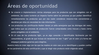 Áreas de oportunidad
❖ Se crearon e implementaron ciertas estampas para los productos que son amigables con el
ambiente, las cuales tuvieron un impacto fuerte sobre las personas ya que podían identificar
inmediatamente los productos que por esa razón consideran mejores/más convenientes y
decidirse por ellos sin necesidad de más información.
❖ Los productos con certificación Kosher tienen un sello semejante que las distingue del resto,
que indica que sus procesos de producción fueron comprobados como inocuos y hasta cierto
punto amigables con el ambiente.
❖ En el caso de los productos light, ya es algo conocido o identificable fácilmente por los
consumidores, al grado de que incluso sin necesidad de leer “Light” por el color y/o forma del
empaque podemos guiarnos para elegirlos.
Nuestra meta es crear algo con las que las madres en este caso ya se identifiquen y puedan confiar
en los parámetros de esta certificación y que al elegir este producto están eligiendo salud.
 