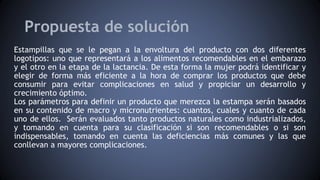 Propuesta de solución
Estampillas que se le pegan a la envoltura del producto con dos diferentes
logotipos: uno que representará a los alimentos recomendables en el embarazo
y el otro en la etapa de la lactancia. De esta forma la mujer podrá identificar y
elegir de forma más eficiente a la hora de comprar los productos que debe
consumir para evitar complicaciones en salud y propiciar un desarrollo y
crecimiento óptimo.
Los parámetros para definir un producto que merezca la estampa serán basados
en su contenido de macro y micronutrientes: cuantos, cuales y cuanto de cada
uno de ellos. Serán evaluados tanto productos naturales como industrializados,
y tomando en cuenta para su clasificación si son recomendables o si son
indispensables, tomando en cuenta las deficiencias más comunes y las que
conllevan a mayores complicaciones.
 