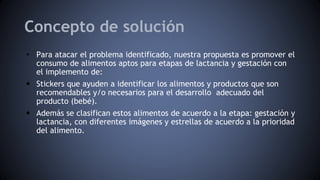 Concepto de solución
• Para atacar el problema identificado, nuestra propuesta es promover el
consumo de alimentos aptos para etapas de lactancia y gestación con
el implemento de:
• Stickers que ayuden a identificar los alimentos y productos que son
recomendables y/o necesarios para el desarrollo adecuado del
producto (bebé).
• Además se clasifican estos alimentos de acuerdo a la etapa: gestación y
lactancia, con diferentes imágenes y estrellas de acuerdo a la prioridad
del alimento.
 