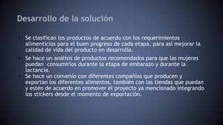 Desarrollo de la solución
• Se clasifican los productos de acuerdo con los requerimientos
alimenticios para el buen progreso de cada etapa, para así mejorar la
calidad de vida del producto en desarrollo.
• Se hace un análisis de productos recomendados para que las mujeres
puedan consumirlos durante la etapa de embarazo y durante la
lactancia.
• Se hace un convenio con diferentes compañías que producen y
exportan los diferentes alimentos, también con las tiendas que puedan
y estén de acuerdo en promover el proyecto ya mencionado integrando
los stickers desde el momento de exportación.
 
