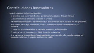 Contribuciones innovadoras
• Nuestra propuesta es innovadora porque:
Es accesible para todos los individuos que consuman productos de supermercado
La estampa llama la atención y su diseño es sencillo
Difunden conciencia acerca de nutrimentos ya existentes que antes pasaban por desapercibido
Nunca se ha hecho algo parecido en cuanto a productos alimenticios del embarazo y la
lactancia
Es un producto que beneficia a la compañía productora y al consumidor
El material para la estampa no es difícil de producir ni costoso
Si se logra crear un acuerdo con las compañías de supermercados y los manufactores de los
productos maternos, el proyecto es altamente viable.
 