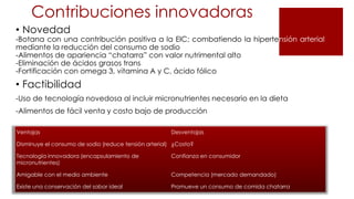 Contribuciones innovadoras
• Novedad
-Botana con una contribución positiva a la EIC; combatiendo la hipertensión arterial
mediante la reducción del consumo de sodio
-Alimentos de apariencia “chatarra” con valor nutrimental alto
-Eliminación de ácidos grasos trans
-Fortificación con omega 3, vitamina A y C, ácido fólico
• Factibilidad
-Uso de tecnología novedosa al incluir micronutrientes necesario en la dieta
-Alimentos de fácil venta y costo bajo de producción
Ventajas Desventajas
Disminuye el consumo de sodio (reduce tensión arterial) ¿Costo?
Tecnología innovadora (encapsulamiento de
micronutrientes)
Confianza en consumidor
Amigable con el medio ambiente Competencia (mercado demandado)
Existe una conservación del sabor ideal Promueve un consumo de comida chatarra
 