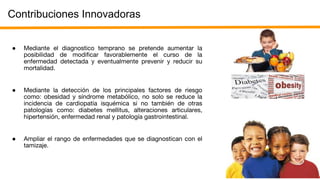 Contribuciones Innovadoras
● Mediante el diagnostico temprano se pretende aumentar la
posibilidad de modificar favorablemente el curso de la
enfermedad detectada y eventualmente prevenir y reducir su
mortalidad.
● Mediante la detección de los principales factores de riesgo
como: obesidad y síndrome metabólico, no solo se reduce la
incidencia de cardiopatía isquémica si no también de otras
patologías como: diabetes mellitus, alteraciones articulares,
hipertensión, enfermedad renal y patología gastrointestinal.
● Ampliar el rango de enfermedades que se diagnostican con el
tamizaje.
 