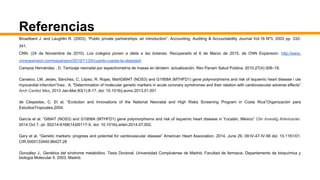 Referencias
Broadbent J. and Laughlin R. (2003), “Public private partnerships: an introduction”, Accounting, Auditing & Accountability Journal Vol.16 Nº3, 2003 pp. 332-
341.
CNN. (24 de Noviembre de 2010). Los colegios ponen a dieta a las botanas. Recuperado el 6 de Marzo de 2015, de CNN Expansion: http://www.
cnnexpansion.com/expansion/2010/11/24/cuanto-cuesta-la-obesidad
Campos Hernández , D. Tamizaje neonatal por espectrometría de masas en tándem: actualización. Rev Panam Salud Publica. 2010;27(4):309–18.
Canseco, LM. Jerjes, Sánchez, C. López, R. Rojas, MartG894T (NOS3) and G1958A (MTHFD1) gene polymorphisms and risk of isquemic heart disease i ute
myocardial infarction"ínez, A. "Determination of molecular genetic markers in acute coronary symdromes and their relation with cardiovascular adverse effects”
Arch Cardiol Mex. 2013 Jan-Mar;83(1):8-17. doi: 10.1016/j.acmx.2013.01.001
de Céspedes, C. Et al. “Evolution and Innovations of the National Neonatal and High Risks Screening Program in Costa Rica”Organización para
EstudiosTropicales.2004.
García et al. “G894T (NOS3) and G1958A (MTHFD1) gene polymorphisms and risk of isquemic heart disease in Yucatán, México” Clin Investig Arterioscler.
2014 Oct 7. pii: S0214-9168(14)00117-X. doi: 10.1016/j.arteri.2014.07.002.
Gary et al. “Genetic markers: progress and potential for cardiovascular disease” American Heart Association. 2014, June 29. 09:IV-47-IV-58 doi: 10.1161/01.
CIR.0000133440.86427.26
González J., Genética del síndrome metabólico. Tesis Doctoral. Universidad Complutense de Madrid. Facultad de farmacia. Departamento de bioquímica y
biología Molecular II. 2003. Madrid.
 